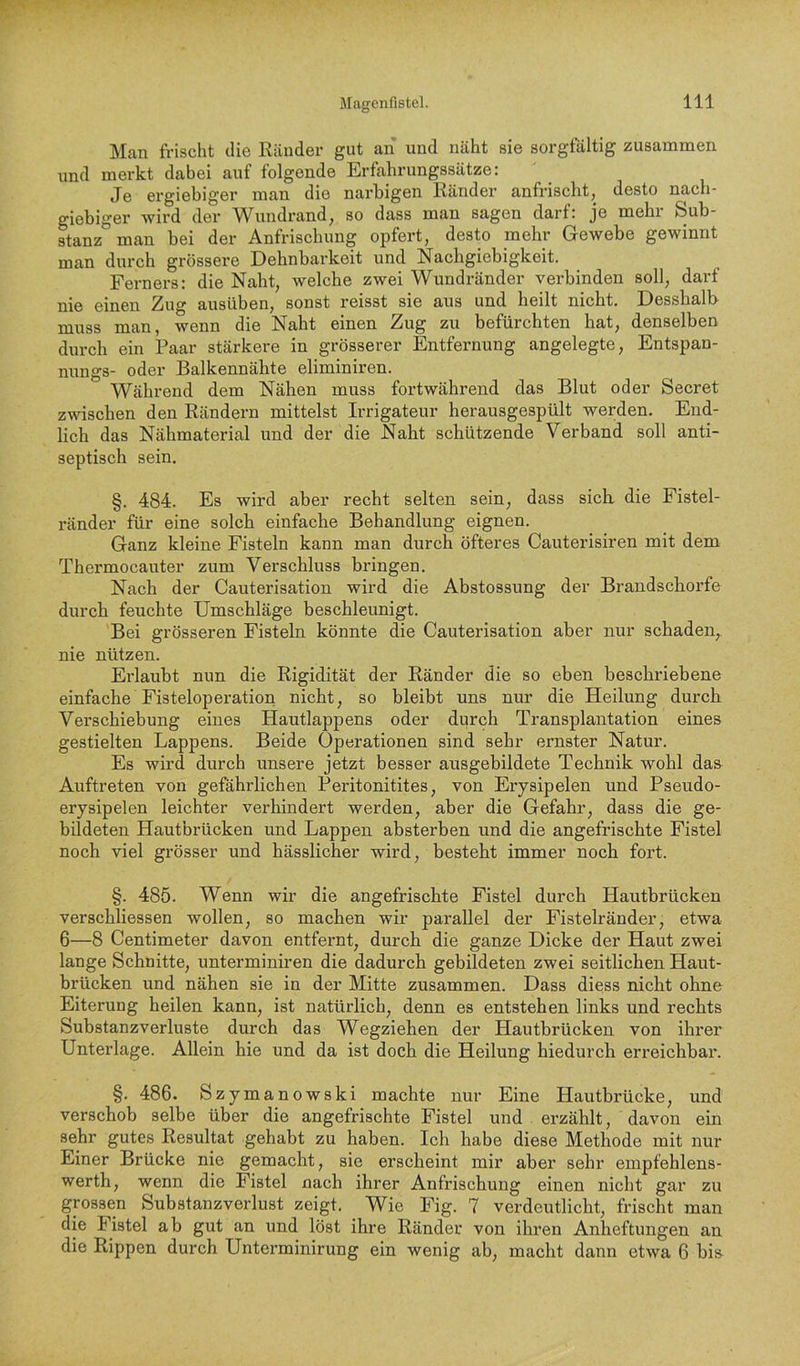 Man frischt die Ränder gut an und näht sie sorgfältig zusammen und merkt dabei auf folgende Erfahrungssätze: Je ergiebiger man die narbigen Ränder anfrischt, desto nach- giebiger wird der Wundrand, so dass man sagen darf: je mehr Sub- stanz man bei der Anfrischung opfert, desto mehr Gewebe gewinnt man durch grössere Dehnbarkeit und Nachgiebigkeit. Ferners: die Naht, welche zwei Wundränder verbinden soll, darf nie einen Zug ausüben, sonst reisst sie aus und heilt nicht. Desshalb muss man, wenn die Naht einen Zug zu befürchten hat, denselben durch ein Paar stärkere in grösserer Entfernung angelegte, Entspan- nungs- oder Balkennähte eliminiren. Während dem Nähen muss fortwährend das Blut oder Secret zwischen den Rändern mittelst Irrigateur herausgespült werden. End- lich das Nähmaterial und der die Naht schützende Verband soll anti- septisch sein. §. 484. Es wird aber recht selten sein, dass sich, die Fistel- ränder für eine solch einfache Behandlung eignen. Ganz kleine Fisteln kann man durch öfteres Cauterisiren mit dem Thermocauter zum Verschluss bringen. Nach der Cauterisation wird die Abstossung der Brandschorfe durch feuchte Umschläge beschleunigt. Bei grösseren Fisteln könnte die Cauterisation aber nur schaden, nie nützen. Erlaubt nun die Rigidität der Ränder die so eben beschriebene einfache Fisteloperation nicht, so bleibt uns nur die Heilung durch Verschiebung eines Hautlappens oder durch Transplantation eines gestielten Lappens. Beide Operationen sind sehr ernster Natur. Es wird durch unsere jetzt besser ausgebildete Technik wohl daa Auftreten von gefährlichen Peritonitites, von Erysipelen und Pseudo- erysipelen leichter verhindert werden, aber die Gefahr, dass die ge- bildeten Hautbrücken und Lappen absterben und die angefrischte Fistel noch viel grösser und hässlicher wird, besteht immer noch fort. §. 485. Wenn wir die angefrischte Fistel durch Hautbrücken verschliessen wollen, so machen wir parallel der Fistelränder, etwa 6—8 Centimeter davon entfernt, durch die ganze Dicke der Haut zwei lange Schnitte, unterminiren die dadurch gebildeten zwei seitlichen Haut- brücken und nähen sie in der Mitte zusammen. Dass diess nicht ohne Eiterung heilen kann, ist natürlich, denn es entstehen links und rechts Substanzverluste durch das Wegziehen der Hautbrücken von ihrer Unterlage. Allein hie und da ist doch die Heilung hiedurch erreichbar. §. 486. Szymanowski machte nur Eine Hautbrücke, und verschob selbe über die angefrischte Fistel und erzählt, davon ein sehr gutes Resultat gehabt zu haben. Ich habe diese Methode mit nur Einer Brücke nie gemacht, sie erscheint mir aber sehr empfehlens- werth, wenn die Fistel nach ihrer Anfrischung einen nicht gar zu grossen Substanzverlust zeigt. Wie Fig. 7 verdeutlicht, frischt man die Fistel ab gut an und löst ihre Ränder von ihren Anheftungen an die Rippen durch Unterminirung ein wenig ab, maeht dann etwa 6 bis^
