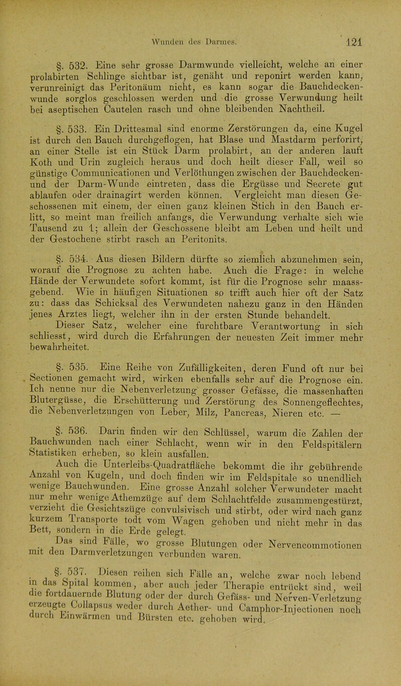 §. 532. Eine sehr grosse Darmwunde vielleicht, welche an einer prolabirten Schlinge sichtbar ist, genäht und reponirt werden kann, verunreinigt das Peritonäum nicht, es kann sogar die Bauchdecken- wunde sorglos geschlossen werden und die grosse Verwundung heilt bei aseptischen Cautelen rasch und ohne bleibenden Nachtheil. §. 533. Ein Di'ittesmal sind enorme Zerstörungen da, eine Kugel ist durch den Bauch durchgeflogen, hat Blase und Mastdarm perforirt, an einer Stelle ist ein Stück Darm prolabirt, an der anderen lauft Koth und Urin zugleich heraus und doch heilt dieser Fall, weil so günstige Communicationen und Verlöthungen zwischen der Bauchdecken- und der Darm-Wunde eintreten, dass die Ergüsse und Secrete gut ablaufen oder drainagirt werden können. Vergleicht man diesen Ge- schossenen mit einem, der einen ganz kleinen Stich in den Bauch er- litt, so meint man freilich anfangs, die Verwundung verhalte sich wie Tausend zu 1; allein der Geschossene bleibt am Leben und heilt und der Gestochene stirbt rasch an Peritonits. §. 534. Aus diesen Bildern dürfte so ziemlich abzunehmen sein, worauf die Prognose zu achten habe. Auch die Frage: in welche Hände der Verwundete sofort kommt, ist für die Prognose sehr maass- gebend. Wie in häufigen Situationen so trifit auch hier oft der Satz zu: dass das Schicksal des Verwundeten nahezu ganz in den Händen jenes Arztes liegt, welcher ihn in der ersten Stunde behandelt. Dieser Satz, welcher eine furchtbare Verantwortung in sich schliesst, wird durch die Erfahrungen der neuesten Zeit immer mehr bewahrheitet. §. 535. Eine Reihe von Zufälligkeiten, deren Fund oft nur bei Sectionen gemacht wird, wirken ebenfalls sehr auf die Prognose ein. Ich nenne nur die Nebenverletzung grosser Gefässe, die massenhaften Blutergüsse, die Erschütterung und Zerstörung des Sonnengeflechtes, die Nebenverletzungen von Leber, Milz, Pancreas, Nieren etc. — §. 536. Darin finden wir den Schlüssel, warum die Zahlen der Bauchwunden nach einer Schlacht, wenn wir in den Feldspitälern Statistiken erheben, so klein ausfallen. Auch die Unterleibs-Quadratfläche bekommt die ihr gebührende Anzahl von Kugeln, und doch finden wir im Feldspitale so unendlich wenige Bauch wunden. Eine grosse Anzahl solcher Verwundeter macht nur mehl wenige Athemzüge aut dem Schlachtfelde zusammengestürzt, verzieht die Gesichtszüge convulsivisch und stirbt, oder wird nach ganz kurzem Transporte todt vom Wagen gehoben und nicht mehr in das Bett, sondern in die Erde gelegt. Das sind Fälle, wo grosse Blutungen oder Nervencommotionen mit den Uarmverletzungen verbunden waren. • 1 Diesen reihen sich Fälle an, welche zwar noch lebend m das Spital kommen, aber auch jeder Therapie entrückt sind, weil die fortdauernde Blutung oder der durch Gefliss- und Nefweu-Verletzung erzeugte Cüllapsus weder durch Aether- und Camphor-Injectionen noch aurch Linwärmen und Bürsten etc. gehoben wird.