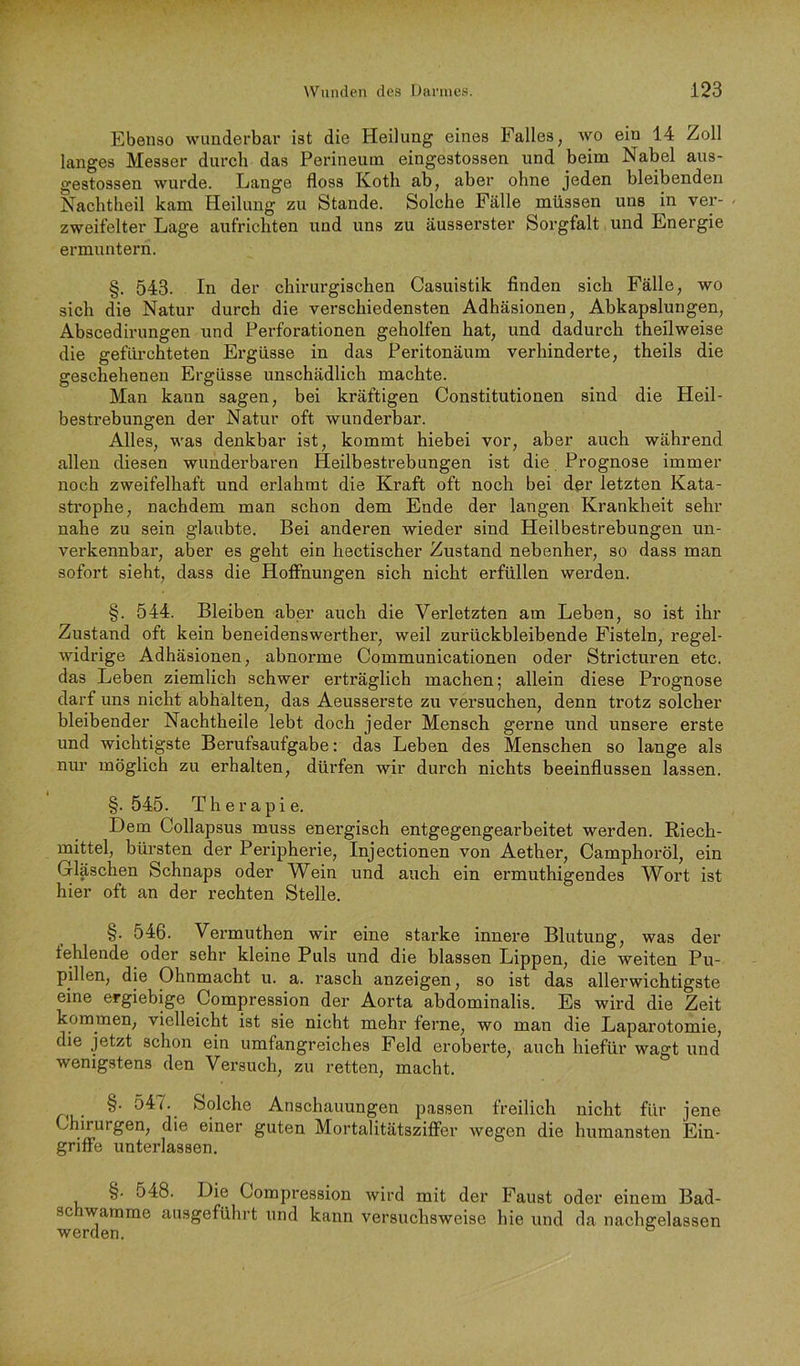 Ebenso wunderbar ist die Heilung eines Falles, wo ein 14 Zoll langes Messer durch das Perineum eingestossen und beim Nabel aus- gestossen wurde. Lange floss Koth ab, aber ohne jeden bleibenden Nachtheil kam Heilung zu Stande. Solche Fälle müssen uns in ver- < zweifelter Lage aufrichten und uns zu äusserster Sorgfalt und Energie ermuntern. §. 543. In der chirurgischen Casuistik finden sich Fälle, wo sich die Natur durch die verschiedensten Adhäsionen, Abkapslungen, Abscedirungen und Perforationen geholfen hat, und dadurch theilweise die geflüchteten Ergüsse in das Peritonäum verhinderte, theils die geschehenen Ergüsse unschädlich machte. Man kann sagen, bei kräftigen Constitutionen sind die Heil- bestrebungen der Natur oft wunderbar. Alles, was denkbar ist, kommt hiebei vor, aber auch während allen diesen wunderbaren Heilbestrebungen ist die, Prognose immer noch zweifelhaft und erlahmt die Kraft oft noch bei der letzten Kata- strophe, nachdem man schon dem Ende der langen Krankheit sehr nahe zu sein glaubte. Bei anderen wieder sind Heilbestrebungen un- verkennbar, aber es geht ein hectischer Zustand nebenher, so dass man sofort sieht, dass die Hoffnungen sich nicht erfüllen werden. §. 544. Bleiben aber auch die Verletzten am Leben, so ist ihr Zustand oft kein beneidenswerther, weil zurückbleibende Fisteln, regel- widrige Adhäsionen, abnorme Communicationen oder Stricturen etc. das Leben ziemlich schwer erträglich machen; allein diese Prognose darf uns nicht abhälten, das Aeusserste zu versuchen, denn trotz solcher bleibender Nachtheile lebt doch jeder Mensch gerne und unsere erste und wichtigste Berufsaufgabe; das Leben des Menschen so lange als nur möglich zu erhalten, dürfen wir durch nichts beeinflussen lassen. §. 545. Therapie. Dem Collapsus muss energisch entgegengearbeitet werden. Riech- mittel, bürsten der Peripherie, Injectionen von Aether, Camphoröl, ein Gläschen Schnaps oder Wein und auch ein ermuthigendes Wort ist hier oft an der rechten Stelle. §. 546. Vermuthen wir eine starke innere Blutung, was der fehlende oder sehr kleine Puls und die blassen Lippen, die weiten Pu- pillen, die Ohnmacht u. a. rasch anzeigen, so ist das allerwichtigste eine ergiebige pompression der Aorta abdominalis. Es wird die Zeit kommen, vielleicht ist sie nicht mehr ferne, wo man die Laparotomie, die jetzt schon ein umfangreiches Feld eroberte, auch hiefür wagt und wenigstens den Versuch, zu retten, macht. nu- Anschauungen passen freilich nicht für jene Chirurgen, die einer guten Mortalitätsziffer wegen die humansten Ein- griffe unterlassen. §. 548. Die Compression wird mit der Faust oder einem Bad- 8c Wamme ausgeführt und kann versuchsweise hie und da nachgelassen werden.