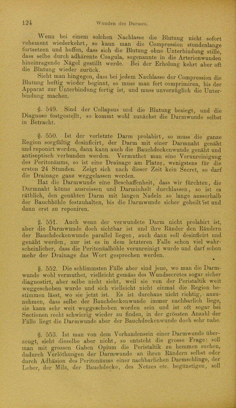 \\ ena bei einem solchen Nachlasse die Blutung nicht sofort vehement wiederkehrt, so kann man die Compression stundenlange toi tsetzen und hoffen, dass sich die Blutung ohne Unterbindung stille dass selbe durch adhärente Coagula, sogenannte in die Arterienwunden hineinragende Nägel gestillt werde. Bei der Erholung kehrt aber oft die Blutung wieder zurück. Sieht man hingegen, dass bei jedem Nachlasse der Compression die Blutung heftig Avieder beginnt, so muss man fort comprimiren, bis der Apparat zur Unterbindung fertig ist, und muss unverzüglich die Unter- bindung machen. §. 549. Sind der Collapsus und die Blutung besiegt, und die Diagnose festgestellt, so kommt wohl zunächst die Darmwunde selbst in Betracht. §. 550. Ist der verletzte Darm prolabirt, so muss die ganze Region sorgfältig desinficirt, der Darm mit einer Darmnaht genäht und reponirt werden, dann kann auch die Bauchdeckenwunde genäht und antiseptisch verbunden werden. Vermuthet man eine Verunreinigung des Peritonäuras, so ist eine Drainage am Platz^, wenigstens für die ersten 24 Stunden. Zeigt sieb nach dieser Zeit kein Secret, so darf die Drainage ganz weggelassen werden. Hat die Darm wunde eine Beschaffenheit, dass wir fürchten, die Darmnaht könne ausreissen und Darminhalt durchlassen, so ist es räthlich, den genähten Darm mit langen Nadeln so lange ausserhalb der Bauchhöhle festzuhalten, bis die Darmwunde sicher geheilt 'ist und dann erst zu reponiren. §. 551. Auch wenn der verwundete Darm nicht prolabirt ist, aber die Darmwunde doch sichtbar ist und ihre Ränder den Rändern der Bauchdeckenwunde parallel liegen, auch dann soll desinficirt und genäht werden, nur ist es in dem letzteren Falle schon viel wahr- scheinlicher, dass die Peritonäalhöhle verunreinigt wurde und darf schon mehr der Drainage das Wort gesprochen werden. §. 552. Die schlimmsten Fälle aber sind jene, wo man die Darm- wunde wohl vermuthet, vielleicht gemäss des Wundsecretes sogar sicher diagnostirt, aber selbe nicht sieht, weil sie von der Peristaltik Aveit Aveggeschoben wurde und sich vielleicht nicht einmal die Region be- stimmen lässt, wo sie jetzt ist. Es ist durchaus nicht richtig, anzu- nehmen, dass selbe der Bauchdeckenwunde immer nachbarlich liege, sie kann sehr weit Aveggeschoben worden sein und ist oft sogar bei Sectionen recht schwierig wieder zu finden, in der grössten Anzahl der Fälle liegt die Darmwunde aber der BauchdeckenAvunde doch sehr nahe. §. 553. Ist man von dem Vorhandensein einer Darm wunde über- zeugt, sieht dieselbe aber nicht, so entsteht die grosse Frage: soll man mit grossen Gaben Opium die Peristaltik zu hemmen suchen, dadurch Verlöthungen der Darmwunde an ihren Rändern selbst oder durch Adhäsion des Peritonäums einer nachbarlichen Darmschlinge, der Leber, der Milz, der Bauchdecke, des Netzes etc. begünstigen, soll