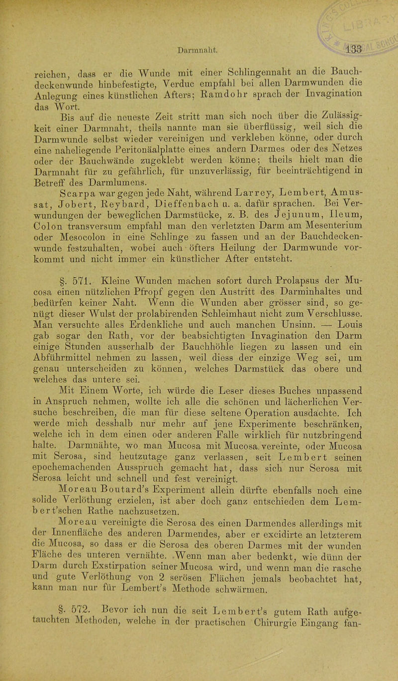 reichen, dass er die Wunde mit einer Schlingennalit an die Bauch- deckenwunde hiubefestigte, Verduc emptahl bei allen Darmwunden die Anlegung eines künstlichen Afters; Ramdohr sprach der Invagination das Wort. Bis auf die neueste Zeit stritt man sich noch über die Zulässig- keit einer Darmnaht, theils nannte man sie überflüssig, weil sich die Darmwunde selbst wieder vereinigen und verkleben könne, oder durch eine naheliegende Peritonäalplatte eines andern Darmes oder des Netzes oder der Bauchwände zugeklebt werden könne; theils hielt man die Darmnaht für zu gefährlich, für unzuverlässig, für beeinträchtigend in Betreff des Darmlumens. Scarpa war gegen jede Naht, während Lar rey, Lembert, Amus- sat, Jobert, Reybard, Dieffenbach u. a. dafür sprachen. Bei Ver- wundungen der beweglichen Darmstücke, z. B. des Jejunum, Ileum, Colon transversum empfahl man den verletzten Darm am Mesenterium oder Mesocolon in eine Schlinge zu fassen und an der Bauchdecken- wunde festzuhalten, wobei auch öfters Heilung der Darmwunde vor- kommt und nicht immer ein künstlicher After entsteht. §. 571. Kleine Wunden machen sofort durch Prolapsus der Mu- cosa einen nützlichen Pfropf gegen den Austritt des Darminhaltes und bedürfen keiner Naht. Wenn die Wunden aber grösser sind, so ge- nügt dieser Wulst der prolabirenden Schleimhaut nicht zum Verschlüsse. Man versuchte alles Erdenkliche und auch manchen Unsinn. — Louis gab sogar den Rath, vor der beabsichtigten Invagination den Darm einige Stunden ausserhalb der Bauchhöhle liegen zu lassen und ein Abführmittel nehmen zu lassen, weil diess der einzige Weg sei, um genau unterscheiden zu können, welches Darmstück das obere und welches das untere sei. Mit Einem Worte, ich würde die Leser dieses Buches unpassend in Anspruch nehmen, wollte ich alle die schönen und lächerlichen Ver- suche beschreiben, die man für diese seltene Operation ausdachte. Ich werde mich desshalb nur mehr auf jene Experimente beschränken, welche ich in dem einen oder anderen Falle wirklich für nutzbringend halte. Darmnähte, wo man Mucosa mit Mucosa. vereinte, oder Mucosa mit Serosa, sind heutzutage ganz verlassen, seit Lembert seinen epochemachenden Ausspruch gemacht hat, dass sich nur Serosa mit Serosa leicht und schnell und fest vereinigt. Moreau Boutard’s Experiment allein dürfte ebenfalls noch eine solide Verlöthung erzielen, ist aber doch ganz entschieden dem Lem- b e r t’schen Rathe nachzusetzen. Moreau vereinigte die Serosa des einen Darmendes allerdings mit der Innenfläche des anderen Darmendes, aber er excidirte an letzterem die Mucosa, so dass er die Serosa des oberen Darmes mit der wunden Fläche des unteren vernähte. -Wenn man aber bedenkt, wie dünn der Darm durch Exstirpation seiner Mucosa wird, und wenn man die rasche und gute Verlöthung von 2 serösen Flächen jemals beobachtet hat, kann man nur für Lembert’s Methode schwärmen. §. 572. Bevor ich nun die seit Lembert’s gutem Rath aufge- tauchten Methoden, welche in der practischen Chirurgie Eingang fan-