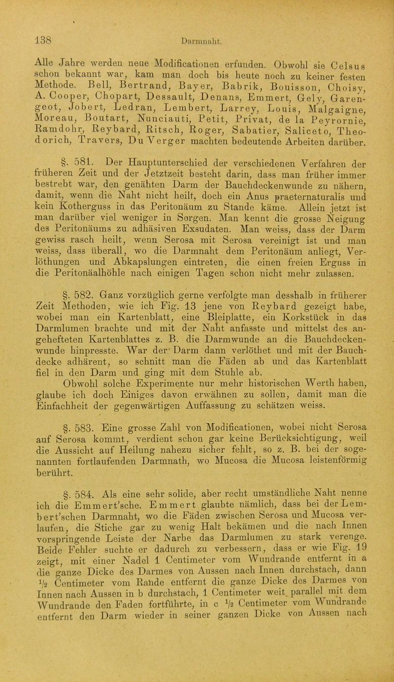 Alle Jahre werden neue Modificationen erfunden. Obwohl sie Celsus schon bekannt war^ kam man doch bis heute noch zu keiner festen Methode. Bell, Bertrand, Bayer, Babrik, Bouisson, Choisy, A. Cooper, Chopart, Dessault, Denans, Emmert, Gely, Garen- geot, Jobert, Ledran, Lembert, Larrey, Louis, Malgaigne, IMoieau, Boutart, Nunciauti, Petit, Privat, de la Peyrornie, Ramdohr, Reybard, Ritsch, Roger, Sabatier, Saliceto, Theo- dorich, Travers, Du Verger machten bedeutende Arbeiten darüber. §. 581. Der Hauptunterschied der verschiedenen Verjähren der fi’üheren Zeit und der Jetztzeit besteht darin, dass man früher immer bestrebt war’, den genähten Darm der Bauchdeckenwunde zu nähern, damit, wenn die Naht rricht heilt, doch ein Anus praeternaturalis und kein Kotherguss in das Peritonäum zu Stande käme. Allein jetzt ist man darüber viel weniger in Sorgen. Man kennt die grosse Neigung des Peritonäums zu adhäsiven Exsudaten. Man weiss, dass der Darm gewiss rasch heilt, wenn Serosa mit Serosa vereinigt ist und man weiss, dass überall, wo die Darmnaht dem Peritonäum anliegt, Ver- löthungen und Abkapslungen eintreten, die einen freien Erguss in die Peritonäalhöhle nach einigen Tagen schon nicht mehr zulassen. §. 582. Ganz vorzüglich gerne verfolgte man desshalb in früherer Zeit Methoden, wie ich Fig. 13 jene von Reybard gezeigt habe, wobei man ein Kartenblatt, eine Bleiplatte, ein Korkstück in das Darmlumen brachte und mit der Naht anfasste und mittelst des an- gehefteten Kartenblattes z. B. die Darmwunde an die Bauchdecken- wunde hinpresste. War der• Darm dann verlöthet und mit der Bauch- decke adhärent, so schnitt man die Fäden ab und das Kartenblatt fiel in den Darm und ging mit dem Stuhle ab. Obwohl solche Experimente nur mehr historischen Werth haben, glaube ich doch Einiges davon erwähnen zu sollen, damit man die Einfachheit der gegenwärtigen Auffassung zu schätzen weiss. §. 583. Eine grosse Zahl von Modificationen, wobei nicht Serosa auf Serosa kommt, verdient schon gar keine Berücksichtigung, weil die Aussicht auf Heilung nahezu sicher fehlt, so z. B. bei der soge- nannten fortlaufenden Darmnath, wo Mucosa die Mucosa leistenförmig bei’ührt. §. 584. Als eine sehr solide, aber recht umständliche Naht nenne ich die Emmert’sche. Emmert glaubte nämlich, dass bei derLem- bert’schen Darmnaht, wo die Fäden zwischen Serosa und Mucosa ver- laufen, die Stiche gar zu wenig Halt bekämen und die nach Innen vorspringende Leiste der Narbe das Darmlumen zu stark verenge. Beide Fehler suchte er dadurch zu verbessern, dass er wie Fig. 19 zeigt, mit einer Nadel 1 Centimeter vom Wundrande entfernt in a die ganze Dicke des Darmes von Aussen nach Innen durchstach, dann V2 Centimeter vom Rande entfernt die ganze Dicke des Darmes von Innen nach Aussen in b diu’chstach, 1 Centimeter weit, parallel mit dem Wundrande den Faden fortführte, in c V2 Centimeter vom Wundrande entfernt den Darm wieder in seiner ganzen Dicke von Aussen nach