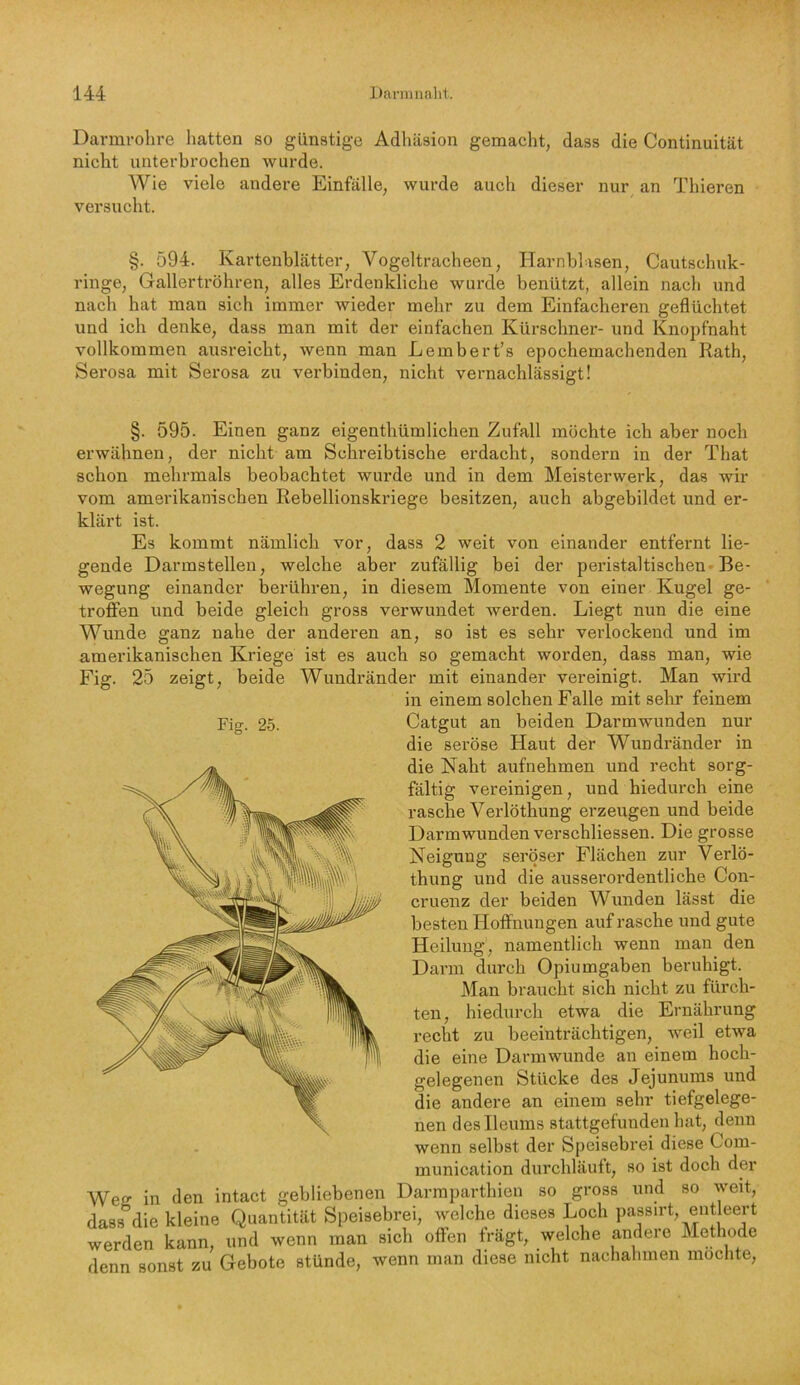 Darmrolire hatten so günstige Adhäsion gemacht, dass die Continuität nicht unterbrochen wurde. Wie viele andere Einfälle, wurde auch dieser nur an Thieren versucht. §. 594. Kartenblätter, Vogeltracheen, Harnblasen, Cautschiik- ringe, Gallerü*öhren, alles Erdenkliche wurde benützt, allein nach und nach hat man sich immer wieder mehr zu dem Einfacheren geflüchtet und ich denke, dass man mit der einfachen Kürschner- und Knopfnaht vollkommen ausreicht, wenn man Lembert’s epochemachenden Rath, Serosa mit Serosa zu verbinden, nicht vernachlässigt! Fig. 25. §. 595. Einen ganz eigenthümlichen Zufall möchte ich aber noch erwähnen, der nicht am Schreibtische erdacht, sondern in der That schon mehrmals beobachtet wurde und in dem Meisterwerk, das wir vom amerikanischen Rebellionskriege besitzen, auch abgebildet und er- klärt ist. Es kommt nämlich vor, dass 2 weit von einander entfernt lie- gende Darmstelleu, welche aber zufällig bei der peidstaltischen-Be- wegung einander berühren, in diesem Momente von einer Kugel ge- troffen und beide gleich gross verwundet werden. Liegt nun die eine Wunde ganz nahe der anderen an, so ist es sehr verlockend und im amerikanischen Kriege ist es auch so gemacht worden, dass man, wie Fig. 25 zeigt, beide Wundränder mit einander vereinigt. Man wird in einem solchen Falle mit sehr feinem Catgut an beiden Darmwunden nur die seröse Haut der Wundränder in die Naht aufnehmen und recht sorg- fältig vereinigen, und hiedurch eine rasche Verlöthung erzeugen und beide Darmwunden verschliessen. Die grosse Neigung seröser Flächen zur Verlö- thung und die ausserordentliche Con- cruenz der beiden Wunden lässt die besten Hoffnungen auf rasche und gute Heilung, namentlich wenn man den Darm durch Opiumgaben beruhigt. Man braucht sich nicht zu fürch- ten, hiedurch etwa die Ernährung recht zu beeinträchtigen, weil etwa die eine Darmwunde an einem hoch- gelegenen Stücke des Jejunums und die andere an einem sehr tiefgelege- nen deslleums stattgefunden hat, denn wenn selbst der Speisebrei diese Com- munication durchläuft, so ist doch der Wetr in den intact gebliebenen Darmparthien so gross und so weit, dass die kleine Quantität Speisebrei, welche dieses Loch passirt, ent eert werden kann, und wenn man sich offen frägt, welche andere Methode denn sonst zu Gebote stünde, wenn man diese nicht nachahmen möchte,