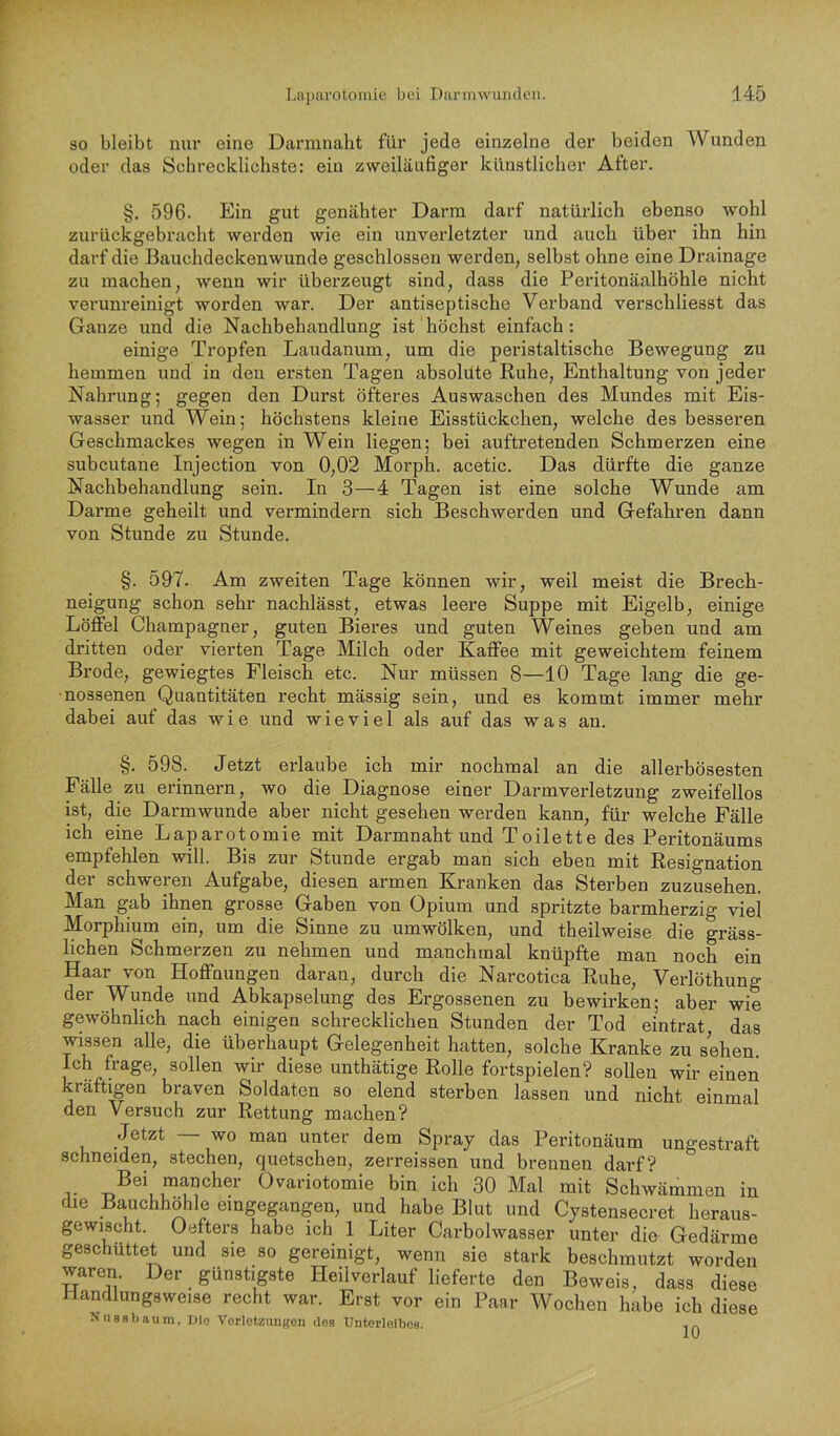 SO bleibt nui’ eine Darmnabt für jede einzelne der beiden AVunden oder das Schrecklichste: ein zweiläufiger künstlicher After. §. 596. Ein gut genähter Darm darf natürlich ebenso wohl zurückgebracht werden wie ein unverletzter und auch über ihn hin darf die Bauchdeckenwunde geschlossen werden, selbst ohne eine Drainage zu machen, wenn wir übei’zeugt sind, dass die Peritonäalhöhle nicht verunreinigt worden war. Der antiseptische Verband verschliesst das Ganze und die Nachbehandlung ist höchst einfach: einige Tropfen Laudanum, um die peristaltische Bewegung zu hemmen und in den ersten Tagen absolute Ruhe, Enthaltung von jeder Nahrung; gegen den Durst öfteres Auswaschen des Mundes mit Eis- wasser und Wein; höchstens kleine Eisstückchen, welche des besseren Geschmackes wegen in Wein liegen; bei auftretenden Schmerzen eine subcutane Injection von 0,02 Morph, acetic. Das dürfte die ganze Nachbehandlung sein. In 3—4 Tagen ist eine solche Wunde am Darme geheilt und vermindern sich Beschwerden und Gefahren dann von Stunde zu Stunde. §. 597. Am zweiten Tage können wir, weil meist die Brech- neigung schon sehr nachlässt, etwas leere Suppe mit Eigelb, einige Löffel Champagner, guten Bieres und guten Weines geben und am dritten oder vierten Tage Milch oder Kaffee mit geweichtem feinem Brode, gewiegtes Fleisch etc. Nur müssen 8—10 Tage lang die ge- nossenen Quantitäten recht mässig sein, und es kommt immer mehr dabei auf das wie und wieviel als auf das was an. §. 598. Jetzt erlaube ich mir nochmal an die allerbösesten Fälle zu erinnern, wo die Diagnose einer Darmverletzung zweifellos ist, die Darmwunde aber nicht gesehen werden kann, für welche Fälle ich eine Laparotomie mit Darmnaht und Toilette des Peritonäums empfehlen will. Bis zur Stunde ergab man sich eben mit Resignation der schweren Aufgabe, diesen armen Kranken das Sterben zuzusehen. Man gab ihnen grosse Gaben von Opium und spritzte barmherzig viel Morphium ein, um die Sinne zu umwölken, und theilweise die gräss- lichen Schmerzen zu nehmen und manchmal knüpfte man noch ein Haar von Hoffnungen daran, durch die Narcotica Ruhe, Verlöthung der Wunde und Abkapselung des Ergossenen zu bewirken; aber wie gewöhnlich nach einigen schrecklichen Stunden der Tod eintrat das wissen alle, die überhaupt Gelegenheit hatten, solche Kranke zu sehen. Ich frage, sollen wir diese unthätige Rolle fortspielen? sollen wir einen kräftigen braven Soldaten so elend sterben lassen und nicht einmal den Versuch zur Rettung machen? Jetzt wo man unter dem Spray das Peritonäum ungestraft schneiden, stechen, quetschen, zerreissen und brennen darf? T ,mancher Ovariotomie bin ich 30 Mal mit Schwämmen in die Bauchhöhle emgegangen, und habe Blut und Cystensecret heraus- gewischt. Oefters habe ich 1 Liter Carbolwasser unter die Gedärme geschüttet und sie so gereinigt, wenn sie stark beschmutzt worden waren. Der günstigste Heilverlauf lieferte den Beweis, dass diese Handlungsweise recht war. Erst vor ein Paar AVochen habe ich diese Nnssbaum. nio Vorlotzungon des Unterleibes. m