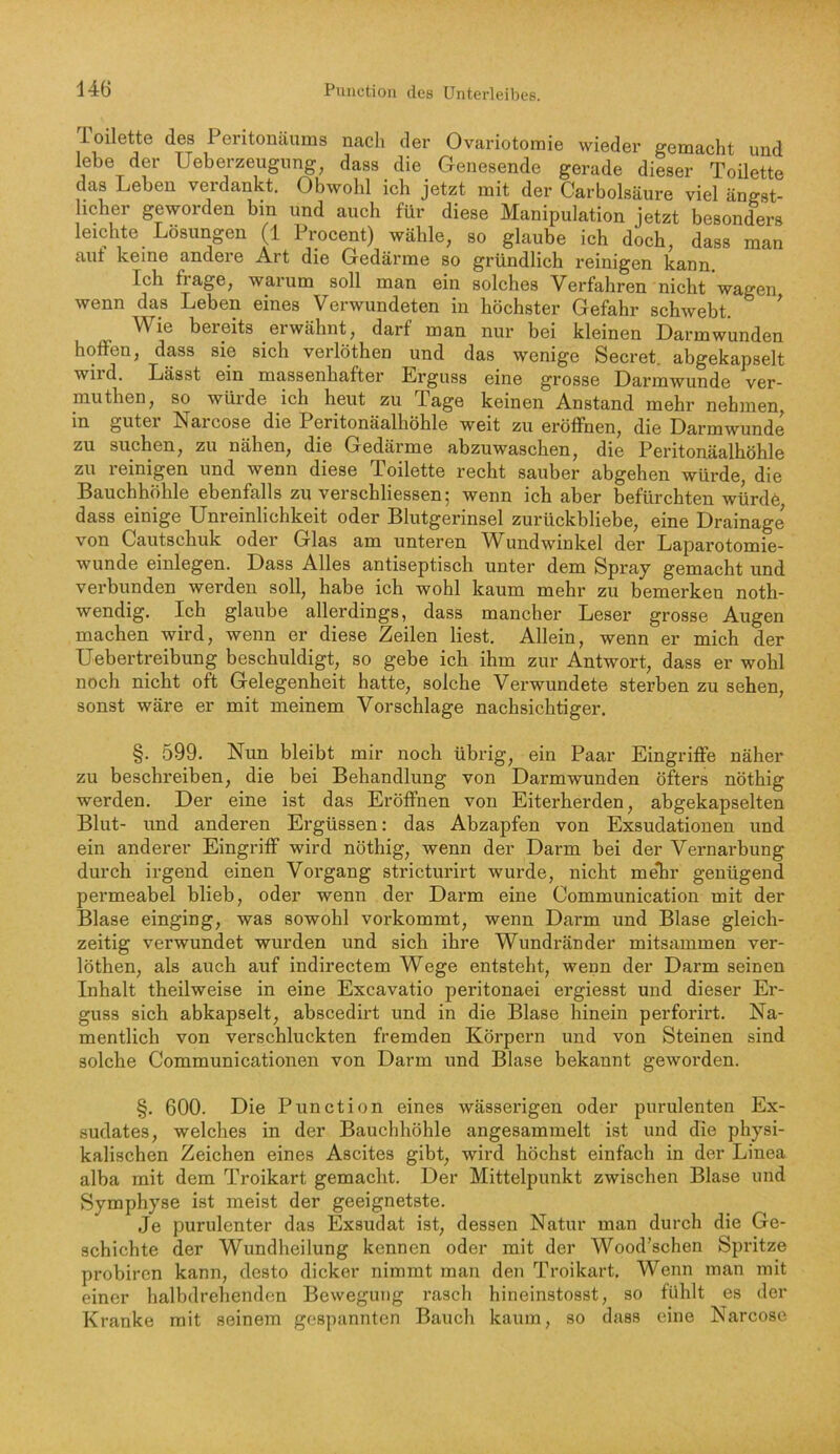 Toilette des Peritonäums nach der Ovariotomie wieder gemacht und lebe der Ueberzeugnng, dass die Genesende gerade dieser Toilette das Leben verdankt. Obwohl ich jetzt mit der Carbolsäure viel ängst- licher geworden bin und auch für diese Manipulation jetzt besonders leichte Lösungen (1 Procent) wähle, so glaube ich doch, dass man aut keine andere Art die Gedärme so gründlich reinigen kann. Ich fiage, warum soll man ein solches Verfahren nicht wagen wenn das Leben eines Verwundeten in höchster Gefahr schwebt. ^ Wie beieits eiwähnt, darf man nur bei kleinen Darmwunden hoffen, dass sie sich verlöthen und das wenige Secret. abgekapselt wild. Lässt ein massenhafter Erguss eine grosse Darmwunde ver- muthen, so würde ich heut zu Tage keinen Anstand mehr nehmen, in guter Narcose die Peritonäalhöhle weit zu eröffnen, die Darmwunde zu suchen, zu nähen, die Gedärme abzuwaschen, die Peritonäalhöhle zu reinigen und wenn diese Toilette recht sauber abgehen würde, die Bauchhöhle ebenfalls zu verschliessenj wenn ich aber befürchten würdö dass einige Unreinlichkeit oder Blutgerinsel zurückbliebe, eine Drainage von Caiitschuk oder Glas am unteren V^undwinkel der Laparotomie- wunde einlegen. Dass Alles antiseptisch unter dem Spray gemacht und verbunden werden soll, habe ich wohl kaum mehr zu bemerken noth- wendig. Ich glaube allerdings, dass mancher Leser grosse Augen machen wird, wenn er diese Zeilen liest. Allein, wenn er mich der Uebertreibung beschuldigt, so gebe ich ihm zur Antwort, dass er wohl noch nicht oft Gelegenheit hatte, solche Verwundete sterben zu sehen, sonst wäre er mit meinem Vorschläge nachsichtiger. §. 599. Nun bleibt mir noch übrig, ein Paar Eingriffe näher zu beschreiben, die bei Behandlung von Darmwunden öfters nöthig werden. Der eine ist das Eröffnen von Eiterherden, abgekapselten Blut- und anderen Ergüssen: das Abzapfen von Exsudationen und ein anderer Eingriff wird nöthig, wenn der Darm bei der Vernarbung durch irgend einen Vorgang stricturirt wurde, nicht me*hr genügend permeabel blieb, oder wenn der Darm eine Communication mit der Blase einging, was sowohl vorkommt, wenn Darm und Blase gleich- zeitig verwundet wurden und sich ihre Wundränder mitsammen ver- löthen, als auch auf indirectem Wege entsteht, wenn der Darm seinen Inhalt theilweise in eine Excavatio peritonaei ergiesst und dieser Er- guss sich abkapselt, abscedirt und in die Blase hinein perforirt. Na- mentlich von verschluckten fremden Körpern und von Steinen sind solche Communicationen von Darm und Blase bekannt geworden. §. 600. Die Punction eines wässerigen oder purulenten Ex- sudates, welches in der Bauchhöhle angesammelt ist und die physi- kalischen Zeichen eines Ascites gibt, wird höchst einfach in der Linea alba mit dem Troikart gemacht. Der Mittelpunkt zwischen Blase und Symphyse ist meist der geeignetste. Je purulenter das Exsudat ist, dessen Natur man durch die Ge- schichte der Wundheilung kennen oder mit der Wood’schen Spritze probiren kann, desto dicker nimmt man den Troikart. Wenn man mit einer halbdrehenden Bewegung rasch hineinstosst, so fühlt es der Kranke mit seinem gespannten Bauch kaum, so dass eine Narcose