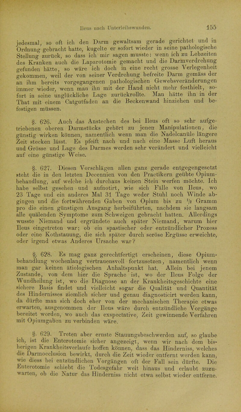 jedesmal; so oft ich den Darm gewaltsam gerade gerichtet und in Ordnung gebracht hatte, kugelte er sofort wieder in seine pathologische Stellung zurück, so dass ich mir sagen musste: wenn ich zu Lebzeiten des Kranken auch die Laparotomie gemacht und die Darrnverdi ehung gefunden hätte, so wäre ich doch in eine recht grosse Verlegenheit gekommen, weil der von seiner Verdrehung befreite Darm gemäss dei an ihm bereits vorgegangenen pathologischen Gewebsveränderungen immer wieder, wenn man ihn mit der Hand nicht mehr festhielt, so- fort in seine unglückliche Lage zurückrollte. Man hätte ihn in der That mit einem Catgntfaden an die Beckenwand hinziehen und be- festigen müssen. §. 626. Auch das Anstechen des bei Ileus oft so sehr aufge- triebenen oberen Darmstücks gehört zu jenen Manipulationen, die günstig wirken können, namentlich wenn man die Nadelcanüle längere Zeit stecken lässt. Es pfeift nach und nach eine Masse Luft heraus und Grösse und Lage des Darmes werden sehr verändert und vielleicht auf eine günstige Weise. §. 627. Diesen Vorschlägen allen ganz gerade entgegengesetzt steht die in den letzten Decennien von den Practikern geübte Opium- behandlung, auf welche ich durchaus keinen Stein werfen möchte. Ich habe selbst gesehen und aufnotirt, wie sich Fälle von Ileus, wo 23 Tage und ein anderes Mal 31 Tage weder Stuhl noch Winde ab- gingen und die fortwährenden Gaben von Opium bis zu V® Gramm pro die einen günstigen Ausgang herbeiführten, nachdem sie langsam alle quälenden Symptome zum Schweigen gebracht hatten. Allerdings wusste Niemand und ergründete auch später Niemand, warum hier Ileus eingetreten war; ob ein spastischer oder entzündlicher Prozess oder eine Kothstauung, die sich später durch seröse Ergüsse erweichte, oder irgend etwas Anderes Ursache war? 628. Es mag ganz gerechtfertigt erscheinen, diese Opium- behandlung Avochenlang vertrauensvoll fortzusetzen, namentlich wenn man gar keinen ätiologischen Anhaltspunkt hat. Allein bei jenem Zustande, von dem hier die Sprache ist, wo der Ileus Folge der Wundheilung ist, wo die Diagnose an der Krankheitsgeschichte eine sichere Basis findet und vielleicht sogar die Qualität und Quantität des Hindernisses ziemlich sicher und genau diagnosticirt werden kann, da dürfte man sich doch eher von der mechanischen Therapie etwas erwarten, ausgenommen der Ileus wäre durch entzündliche Vorgänge bereitet worden, wo auch das exspectative, Zeit gewinnende Verfahren mit Opiumgaben zu verbinden wäre. §. 629. Treten aber ernste Stauungsbeschwerden auf, so glaube ich, ist die Enterotomie sicher angezeigt, wenn wir nach dem bis- herigen Krankheitsverlaufe hoffen können, dass das Hinderniss, welches die Darmocclusion bewirkt, durch die Zeit wieder entfernt werden kann, wie diess bei entzündlichen Vorgängen oft der Fall sein dürfte. Die Enterotomie schiebt die Todesgefahr weit hinaus und erlaubt zuzu- warten, ob die Natur das Hinderniss nicht etwa selbst wieder entferne.