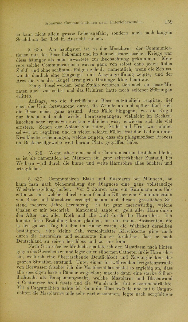 so kann nicht allein grosse Lebensgefahr, sondern auch nach langem Siechthnm der Tod in Aussicht stehen. §. 635. Am häufigsten ist es der Mastdarm, der Conamunica- tionen mit der Blase bekömmt und im deutsch-französischen Kriege war diess häufiger als man erwartete zur Beobachtung gekommen. Meh- rere solche Communicationen waren ganz von selbst ohne jeden üblen Zufall und ohne schlimme Folgen geheilt; namentlich, wenn die Schuss- wunde deutlich eine Eingangs- und Ausgangsöffnung zeigte, und der Arzt die von der Kugel arrangirte Drainage klug benützte. Einige Beschwerden beim Stuhle verloren sich nach ein paar Mo- naten auch von selbst und das Uriniren hatte noch seltener Störungen erlitten. Anfangs, wo die durchlöcherte Blase entzündlich reagirte, lief eben der Urin fortwährend durch die Wunde ab und später fand sich die Blase meist ganz gesund. Jene Fälle hingegen, wo die Kugel nur hinein und nicht wieder herausgegangen, vielleicht im Becken- knochen oder irgendwo stecken geblieben war, erwiesen sich als viel ernstere. Schon der Ablauf von Eiter, Stuhl und Urin war immer schwer zu reguliren und in vielen solchen Fällen trat der Tod ein unter Krankheitserscheinungen, welche zeigten, dass ein phlegmonöser Prozess im Beckenzellgewebe weit herum Platz gegriffen habe. §. 636. Wenn aber eine solche Communication bestehen bleibt, so ist sie namentlich bei Männern ein ganz schrecklicher Zustand, bei Weibern wird durch die kurze und weite Harnröhre alles leichter und erträglicher. §. 637. Communiciren Blase und Mastdarm bei Männern, so kann man nach Sicherstellung der Diagnose eine ganz vollständige Wiederherstellung hoffen. Vor 5 Jahren kam ein Kaufmann aus Cal- cutfa zu mir, welcher durch einen fremden Körper eine Communication von Blase und Mastdarm erzeugt bekam und diesen grässlichen Zu- stand mehrere Jahre herumtrug. Es ist ganz merkwürdig, welche Qualen er mir beschrieb. Manchmal, sagte er, geht aller Harn durch den After und aller Koth und alle Luft durch die Harnröhre. Ich konnte diese Erzählung kaum glauben, bis mir meine Assistenten, die ja den ganzen Tag bei ihm im Hause waren, die Wahrheit derselben bestätigten. Eine kleine Zahl verschluckter Kirschkerne ging auch durch die Harnröhre und schmerzte ihn so furchtbar, dass er nach Deutschland zu reisen beschloss und zu mir kam. Nach Simon’scher Methode spaltete ich den Mastdarm nach hinten gegen das Steissbein zu und legte einen silbernen Catheter in dieHarnröhi’e ein, wodiu’ch eine überraschende Deutlichkeit und Zugänglichkeit der ganzen Situation entstund. Unter einem fortwährenden Irrigateurstrahle von Borwasser frischte ich die Mastdarmblasenfistel so ergiebig an, dass alle speckigen harten Ränder wegfielen; machte dann eine starke Silber- drahtnaht als Entspannungsnaht, welche Mastdarm und Blasenwand 4 Centimeter breit fasste und die Wundränder fest zusammendrückte. Mit 4 Catgutnähten nähte ich dann die Blasenwände und mit 6 Catgut- nähten die Mastdarmwände sehr zart zusammen, legte nach sorgfältiger