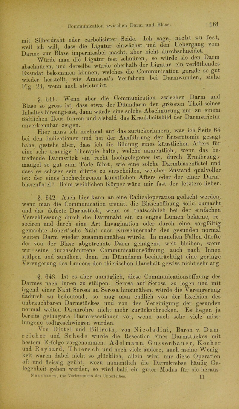 mit Silberdraht oder carbolisirter Seide. Ich sage, nicht zu fest, weil ich will, dass die Ligatur einwächst und den Uebergang vom Darme zur Blase impermeabel macht, aber nicht durchschneidet. Würde man die Ligatur fest schnüren, so würde sie den Darm abschnüren, und derselbe würde oberhalb der Ligatur ein verlöthen es Exsudat bekommen können, welches die Communication gerade so gut wieder herstellt, wie Amussat's Verfahren bei Darmwunden, siehe Fi°‘. 24. wenn auch stricturirt. O ' • §. 641. Wenn aber die Communication zwischen Darm und Blase so gross ist, dass etwa der Dünndarm den grössten Theil seines Inhaltes hineingiesst, dann würde eine solche Abschnürung nur zu einem tödtlichen Ileus führen und alsbald das Krankheitsbild der Darmstrictur unverkennbar zeigen. • o • . r Hier muss ich nochmal auf das zurückerinnern, was ich Seite 64 bei den Indicationen und bei der Ausführung der Enterotomie gesagt habe, gestehe aber, dass ich die Bildung eines künstlichen Afters für eine sehr traux’ige Therapie halte, welche namentlich, wenn das be- treffende Darmstück ein recht hochgelegenes ist, durch Ernährungs- mangel so gut zum Tode führt, wie eine solche Darmblasenfistel und dass es schwer sein dürfte zu entscheiden, welcher Zustand qualvoller ist: der eines hochgelegenen künstlichen Afters oder der einer Darm- blasenfistel? Beim weiblichen Körper wäre mir fast der letztere lieber. §. 642. Auch hier kann an eine Radicaloperation gedacht werden, wenn man die Communication trennt, die Blasenöfihung solid zumacht und das defecte Darmstück, wenn es thatsächlich bei der einfachen Verschliessung durch die Darmnaht ein zu enges Lumen bekäme, re- seciren und durch eine Art Invagination oder durch eine sorgfältig gemachte Jobert’sche Naht oder Kürschnernaht den gesunden normal weiten Darm wieder zusammennähen würde. In manchen Fällen dürfte der von der Blase abgetrennte Darm genügend weit bleiben, wenn wir seine durchschnittene Communicationsöffnung auch nach Innen stülpen und zunähen, denn im Dünndarm beeinträchtigt eine geringe Verengerung des Lumens den thierischen Haushalt gewiss nicht sehr arg. §. 643. Ist es aber unmöglich, diese Communicationsöffnung des Darmes nach Innen zu stülpen, Serosa auf Serosa zu legen und mit irgend einer Naht Serosa an Serosa hinzunähen, würde die Verengerung dadurch zu bedeutend, so mag man endlich von der Excision des unbrauchbaren Darmstückes und von der Vereinigung der gesunden normal weiten Darmröhre nicht mehr zurückschrecken. Es liegen ja bereits gelungene Darmresectionen vor, wenn auch sehr viele miss- lungene todtgeschwiegen wurden. Von Dittel und Billroth, von Nicoladini, Baron v. Dum- reicher und Schede wurde die Resection eines Darmstückes mit bestem Erfolge vorgenommen. Adelmann, Gussenbauer, Kocher und Reybard, Thier sch und noch viele andere, auch meine Wenig- keit waren dabei nicht so glücklich, allein wird nur diese Operatiou oft und fleissig geübt, wozu namentlich die Darmkrebse häufig Ge- legenheit geben werden, so wird bald ein guter Modus für sie heraus- Xns8l)aum, Di.' Vorlc'Uungeu dos Uiitorlolbe.s. H