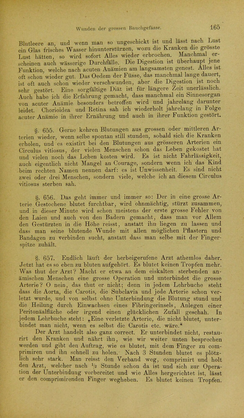 Blutleere an, und wenn man so ungeschickt ist und lässt nach Lust ein Glas frisches Wasser hinunterstürzen, wozu die Kranken die grösste Lust hätten, so wird sofort Alles wieder erbrochen. Manchmal ^ er- scheinen auch wässerige Durchfalle. Die Digestion ist überhaupt jene Funktion, welche nach acuten Anämien am langsamsten genest. Alles ist oft schon wieder gut. Das Oedem der Füsse, das manchmal lange dauert, ist oft auch schon wieder verschwunden, aber die Digestion ist ^^ch sehr gestört. Eine sorgfältige Diät ist für längere Zeit unerlässlich. Auch habe ich die Erfahrung gemacht, dass manchmal ein Sinnesorgan von acuter Anämie besonders betroffen wird und jahrelang darunter leidet. Chorioidea und Retina sah ich wiederholt jahrelang in Folge acuter Anämie in ihrer Ernährung und auch in ihrer Funktion gestört. §. 655. Gerne kehren Blutungen aus grossen oder mittleren Ar- terien wieder, wenn selbe spontan still stunden, sobald sich die Kranken erholen, und es existirt bei den Blutungen aus grösseren Arterien ein Circulus vitiosus, der vielen Menschen schon das Leben gekostet hat und vielen noch das Leben kosten wird. Es ist nicht Fahrlässigkeit, auch eigentlich nicht Mangel an Courage, sondern wenn ich das Kind beim rechten Namen nennen darf: es ist Unwissenheit. Es sind nicht zwei oder drei Menschen, sondern viele, welche ich an diesem Circulus vitiosus sterben sah. §. 656. Das geht immer und immer so: Der in eine grosse Ar- terie Gestochene blutet furchtbar, wird ohnmächtig, stürzt zusammen, und in dieser Minute wird schon meistens der erste grosse Fehler von den Laien und auch von den Badern gemacht, dass man vor Allem den Gestürzten in die Höhe reisst, anstatt ihn liegen zu lassen und dass man seine blutende Wunde mit allen möglichen Pflastern und Bandagen zu verbinden sucht, anstatt dass man selbe mit der Finger- spitze zuhält. §. 657. Endlich läuft der herbeigerufene Arzt athemlos daher. Jetzt hat es so eben zu bluten aufgehört. Es blutet keinen Tropfen mehr. Was thut der Arzt? Macht er etwa an dem eiskalten sterbenden an- ämischen Menschen eine grosse Operation und unterbindet die grosse Arterie? O nein, das thut er nicht; denn in jedem Lehrbuche steht dass die Aorta, die Carotis, die Subclavia und jede Arterie schon ver- letzt wurde, und von selbst ohne Unterbindung die Blutung stund und die Heilung durch Einwachsen eines Fibringerinsels, Anlegen einer Peritonäalfläche oder irgend einen glücklichen Zufall geschah. In jedem Lehrbuche steht: „Eine verletzte Arterie, die nicht blutet, unter- bindet man nicht, wenn es selbst die Carotis etc. wäx*e.“ Der Arzt handelt also ganz correct. Er unterbindet nicht, restau- rirt den Kranken und nährt ihn, wie wir weiter unten besprechen werden und gibt den Auftrag, wie es blutet, mit dem Finger zu com- primiren und ihn schnell zu holen. Nach 3 Stunden blutet es plötz- lich sehr stark. Man reisst den Verband weg, comprirairt und holt den Arzt, welcher nach ^2 Stunde schon da ist und sich zur Opera- tion der Unterbindung vorbereitet und wie Alles hergerichtet ist, lässt er den comprimirenden Finger wegheben. Es blutet keinen Tropfen.