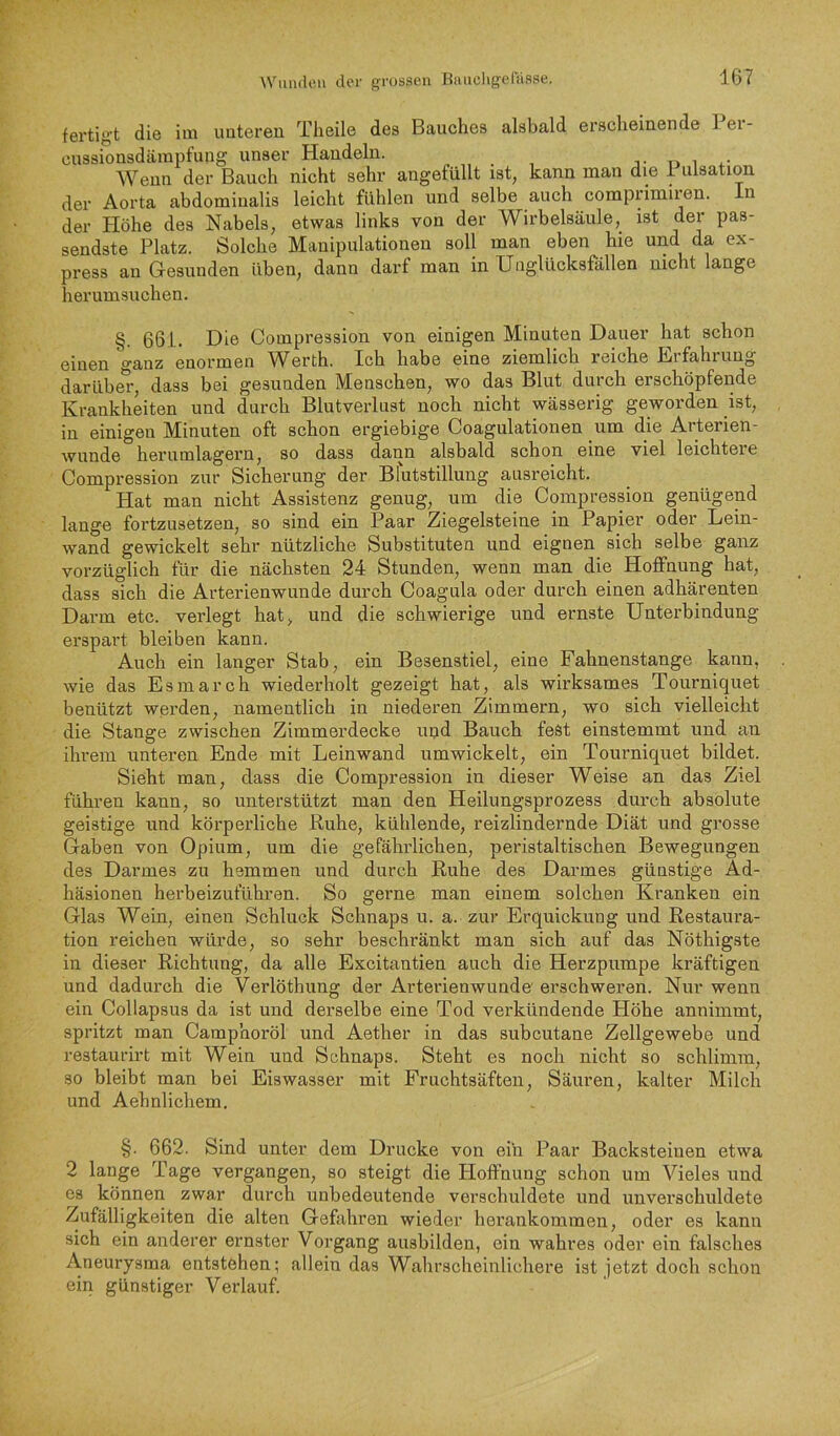 fertigt die im unteren Tlieile des Bauches alsbald erscheinende Per- cussionsdämpfung unser Handeln. t i Wenn der Bauch nicht sehr angefüllt ist, kann man die i iilsation der Aorta abdominalis leicht fühlen und selbe auch comprimiren. ln der Höhe des Nabels, etwas links von der Wirbelsäule, ist der pas- sendste Platz. Solche Manipulationen soll man eben hie und da ex- press an Gesunden üben, dann darf man in Unglücksfällen nicht lange herum suchen. §. 661. Die Compression von einigen Minuten Dauer hat schon einen ganz enormen Werth. Ich habe eine ziemlich reiche Erfahrung darübe*!', dass bei gesunden Menschen, wo das Blut durch erschöpfende Krankheiten und durch Blutverlust noch nicht wässerig geworden ist, in einigen Minuten oft schon ergiebige Coagulationen um die Arterien- wunde herumlagern, so dass dann alsbald schon eine viel leichteie Compression zur Sicherung der Blutstillung ausreicht. Hat man nicht Assistenz genug, um die Compression genügend langn fortzusetzen, so sind ein Paar Ziegelsteine in Papier oder Lein- wand gewickelt sehr nützliche Substituten und eignen sich selbe ganz vorzüglich für die nächsten 24 Stunden, wenn man die Hoffnung hat, dass sich die Arterienwunde durch Coagula oder durch einen adhärenten Darm etc. verlegt hat, und die schwierige und ernste Unterbindung erspart bleiben kann. Auch ein langer Stab, ein Besenstiel, eine Fahnenstange kann, wie das Esmarch wiederholt gezeigt hat, als wirksames Tourniquet benützt werden, namentlich in niederen Zimmern, wo sich vielleicht die Stange zwischen Zimmerdecke upd Bauch fest einstemmt und an ihrem unteren Ende mit Leinwand umwickelt, ein Tourniquet bildet. Sieht man, dass die Compression in dieser Weise an das Ziel führen kann, so unterstützt man den Heilungsprozess durch absolute geistige und körperliche Ruhe, kühlende, reizlindernde Diät und grosse Gaben von Opium, um die gefährlichen, peristaltischen Bewegungen des Darmes zu hemmen und durch Ruhe des Darmes günstige Ad- häsionen herbeizuführen. So gerne man einem solchen Kranken ein Glas Wein, einen Schluck Schnaps u. a. zur Erquickung und Restaura- tion reichen würde, so sehr beschränkt man sich auf das Nöthigste in dieser Richtung, da alle Excitantien auch die Herzpumpe kräftigen und dadurch die Verlöthung der Arterienwunde' erschweren. Nur wenn ein Collapsus da ist und derselbe eine Tod verkündende Höhe annimmt, spritzt man Camphoröl und Aether in das subcutane Zellgewebe und restaui’irt mit Wein und Schnaps. Steht es noch nicht so schlimm, so bleibt man bei Eiswasser mit Pruchtsäfteu, Säuren, kalter Milch und Aehnlichem, §. 662. Sind unter dem Drucke von ein Paar Backsteinen etwa 2 lange Tage vergangen, so steigt die Hoffnung schon um Vieles und es können zwar durch unbedeutende verschuldete und unverschuldete Zufälligkeiten die alten Gefahren wieder herankommen, oder es kann sich ein anderer ernster Vorgang ausbilden, ein wahres oder ein falsches Aneurysma entstehen; allein das Wahrscheinlichere ist jetzt doch schon ein günstiger Verlauf.