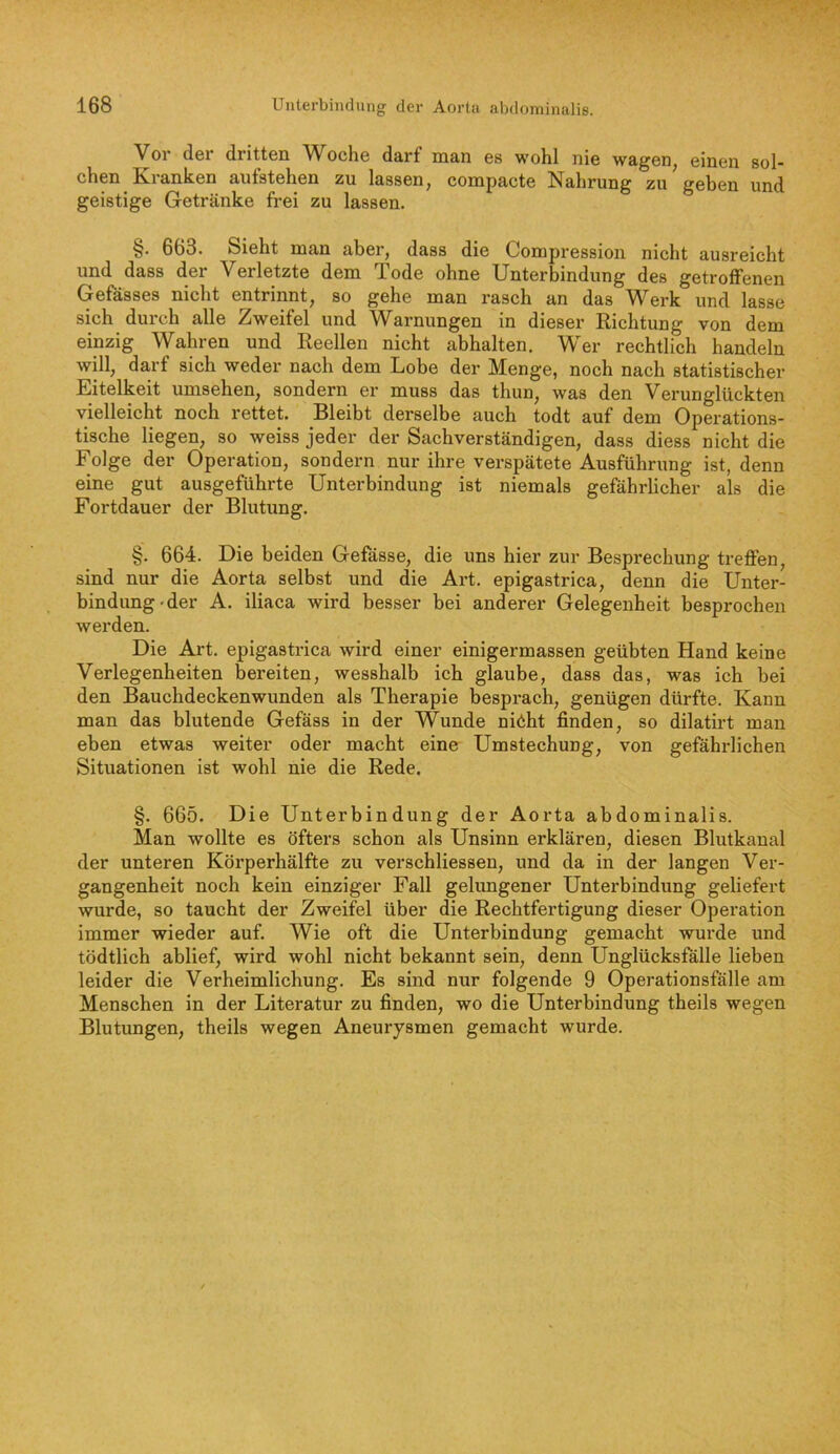 Vor der dritten Woche darf man es wohl nie wagen, einen sol- chen Kranken autstehen zu lassen, compacte Nahrung zu geben und geistige Getränke frei zu lassen. §. 663. Sieht man aber, dass die Compression nicht ausreicht und dass der Verletzte dem Tode ohne Unterbindung des getroffenen Gefasses nicht entrinnt, so gehe man i’asch an das V^erk und lasse sich durch alle Zweifel und Warnungen in dieser Richtung von dem einzig Wahren und Reellen nicht abhalten. Wer rechtlich handeln will, darf sich weder nach dem Lobe der Menge, noch nach statistischer Eitelkeit Umsehen, sondern er muss das thun, was den Verunglückten vielleicht noch rettet. Bleibt derselbe auch todt auf dem Operations- tische liegen, so weiss jeder der Sachverständigen, dass diess nicht die Folge der Operation, sondern nur ihre verspätete Ausführung ist, denn eine gut ausgeführte Unterbindung ist niemals gefährlicher als die Fortdauer der Blutung. §. 664. Die beiden Gefässe, die uns hier zur Besprechung treffen, sind nur die Aorta selbst und die Art. epigastrica, denn die Unter- bindung-der A. iliaca wird besser bei anderer Gelegenheit besprochen werden. Die Art. epigastrica wird einer einigermassen geübten Hand keine Verlegenheiten bereiten, wesshalb ich glaube, dass das, was ich bei den Bauchdeckenwunden als Therapie besprach, genügen dürfte. Kann man das blutende Gefäss in der Wunde niöht finden, so dilatirt man eben etwas weiter oder macht eine Umstechung, von gefährlichen Situationen ist wohl nie die Rede. §. 665. Die Unterbindung der Aorta abdominalis. Man wollte es öfters schon als Unsinn erklären, diesen Blutkanal der unteren Körperhälfte zu verschliessen, und da in der langen Ver- gangenheit noch kein einziger Fall gelungener Unterbindung geliefert wurde, so taucht der Zweifel über die Rechtfertigung dieser Operation immer wieder auf. Wie oft die Unterbindung gemacht wurde und tödtlich ablief, wird wohl nicht bekannt sein, denn Unglücksfälle lieben leider die Verheimlichung. Es sind nur folgende 9 Operationsfälle am Menschen in der Literatur zu finden, wo die Unterbindung theils wegen Blutungen, theils wegen Aneurysmen gemacht wurde.