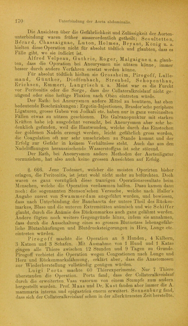 Die Ansichten über die Gefährlichkeit und Zulässigkeit der Aorten- unterbindung waren früher ausserordentlich getheilt: Scoultetten ß<<rard, Chassaignac, Luton, HolmesfBryantrKöniru^a^^ hielten diese Operation nicht für absolut tödtlich und glaubten, dass es Fälle gibt, wo sie indicirt ist. • ’ Alfred Velpeau, Guthrie, Roger, Malgaigne u. a. glaub- ten, dass die Operation bei Aneurysmen nie nützen könne, immer besser durch andere Verfahren ersetzt werden könne. ' ’ Für absolut tödtlich hielten sie Grossheim, Pirogoff, Lalle- mand, Günther, Dieffenbach, Streubel, Schopenthau, Erichsen, Emmert, Langrisch u. a. Meist war es die Furcht vor Peritonitis oder die Sorge, dass der Collateralkreislauf nicht ge- nügend oder eine heftige Fluxion nach Oben eintreten würde. Der Rath: bei Aneurysmen andere Mittel zu benützen, hat eben bedeutende Beschränkungen: Ergotin-Injectionen, Brasdor’sche periphere Ligaturen, grosse Gaben von Jodkali etc. haben nur in ganz vereinzelten Fällen etwas zu nützen geschienen. Die Galvanopunktur mit starken Kräften habe ich ausgedehnt versucht, bei Aneurysmen aber sehr be- denklich gefunden, weil die Hautwunden, welche durch das Einstechen der goldenen Nadeln erzeugt werden, leicht gefährlich gross werden, die Coagulation oft nur sehr umschrieben zu Stande kommt und der Erfolg zur Gefahr in keinem Verhältnisse steht. Auch das aus den Nadelöffnuugen herauszischende WasserstofFgas ist sehr störend. Der Rath, bei Aneurysmen andere Methoden der Aortenligatur vorzuziehen, hat also auch keine grossen Aussichten auf Erfolg. §. 666. Jene Todesart, welcher die meisten Operirten bisher erlagen, die Peritonitis, ist jetzt wohl nicht mehr zu befürchten. Doch waren es ganz vorzüglich diese traurigen Operationsresultate beim JMenscheu, welche die Operation verdammen halfen. Dazu kamen dann noch: die sogenannten Stenson’schen Versuche, welche nach Haller’s Angabe zuerst von Swammerdam aüsgeführt wurden, und bewiesen, dass nach Untprbindung der Bauchaorta der untere Theil des Rücken- markes, Blase und die unteren Extremitäten anämisch und wie Schiffer glaubt, durch die Anämie des Rückenmarkes auch ganz gelähmt werden. Andere fügten noch weitere Gegengründe hinzu, indem sie annahmen, dass durch die Ausschaltung eines so grossen Blutnetzes lebensgefähr- liche Blutanhäufungen und Blutdrucksteigerungen in Hirn, Lunge etc. eintreten würden. Pirogoff machte die Operation an 8 Hunden, 4 Kälbern, 3 Katzen und 3 Schafen. Mit Ausnahme von 1 Hund und j Katze gingen alle Thiere zwischen 12 Stunden und 9 Tagen zu Grunde. Pirogoff verbietet die Operation wegen Congestionen nach Lunge und Herz und Rückenmarkslähmung, erklärt aber, dass die Anastomosen zur Wiederherstellung vollständig genügen würden. Luigi Porta machte 60 Thierexperimente. Nur 7 Thiere überstanden die Operation. Porta fand, dass der Collateralkreislauf durch die erweiterten Vasa vasorum von einem Stumpfe zum andern hergestellt wurden. Prof. Maas und Dr. Käst fanden aber immer die A. mammaria interna und epigastrica enorm erweitert. Sonnenbuig fand, dass sich der Collateralkreislauf schon in der allerkürzesten Zeitherstellte.