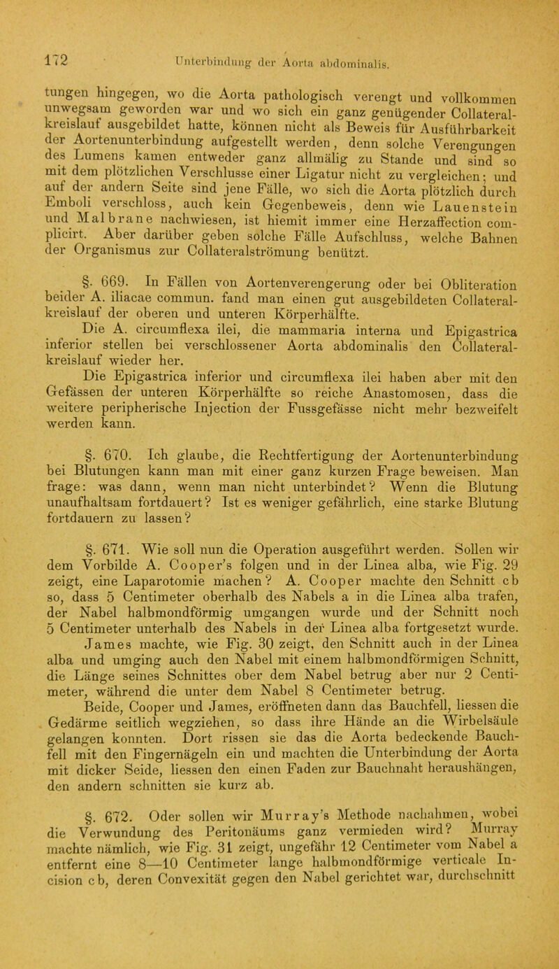 tungen hingegen, wo die Aorta pathologisch verengt und vollkommen unwegsam geworden war und wo sich ein ganz genügender Collateral- kreislauf ausgebildet hatte, können nicht als Beweis für Ausführbarkeit der Aortenunterbinduug aufgestellt werden, denn solche Verengungen des Lumens kamen entweder ganz allmälig zu Stande und sind so mit dem plötzlichen Verschlüsse einer Ligatur nicht zu vergleichen; und auf der andern Seite sind jene Fälle, wo sich die Aorta plötzlich durch Emboli verschloss, auch kein Gegenbeweis, denn wie Lauen stein und Mal brane nachwiesen, ist hiemit immer eine Herzaffection com- plicirt. Aber darüber geben solche Fälle Aufschluss, welche Bahnen der Organismus zur Collateralströmung benützt. §. 669. In Fällen von Aortenverengerung oder bei Obliteration beider A. iliacae commun. fand man einen gut ausgebildeten Collateral- kreislauf der oberen und unteren Körperhälfte. Die A. circumflexa ilei, die mammaria interna und Epigastrica inferior stellen bei verschlossener Aorta abdominalis den Collateral- kreislauf wieder her. Die Epigastrica inferior und circumflexa ilei haben aber mit den Gefässen der unteren Körperhälfte so reiche Anastomosen, dass die weitere peripherische Injection der Fussgefässe nicht mehr bezweifelt werden kann. §. 670. Ich glaube, die Rechtfei’tigung der Aortenunterbindung bei Blutungen kann man mit einer ganz kurzen Frage beweisen. Man frage: was dann, wenn man nicht unterbindet? Wenn die Blutung unaufhaltsam fortdauert? Ist es weniger gefährlich, eine starke Blutung fortdauern zu lassen? §. 671. Wie soll nun die Operation ausgeführt werden. Sollen wir dem Vorbilde A. Cooper’s folgen und in der Linea alba, wie Fig. 29 zeigt, eine Laparotomie machen? A. Cooper machte den Schnitt cb so, dass 5 Centimeter oberhalb des Nabels a in die Linea alba trafen, der Nabel halbmondförmig umgangen wurde und der Schnitt noch 5 Centimeter unterhalb des Nabels in der Linea alba fortgesetzt wurde. James machte, wie Fig. 30 zeigt, den Schnitt auch in der Linea alba und umging auch den Nabel mit einem halbmondförmigen Schnitt, die Länge seines Schnittes ober dem Nabel betrug aber nur 2 Centi- meter, während die unter dem Nabel 8 Centimeter betrug. Beide, Cooper und James, eröffneten dann das Bauchfell, Hessen die Gedärme seitlich wegziehen, so dass ihre Hände an die Wirbelsäule gelangen konnten. Dort rissen sie das die Aorta bedeckende Bauch- fell mit den Fingernägeln ein und machten die Unterbindung der Aorta mit dicker Seide, Hessen den einen Faden zur Bauchnaht heraushängen, den andern schnitten sie kurz ab. §. 672. Oder sollen wir Murray’s Methode nachahmen, wobei die Verwundung des Peritonäums ganz vermieden wird? Murray machte nämlich, wie Fig. 31 zeigt, ungefähr 12 Centimeter vom Nabel a entfernt eine 8—10 Centimeter lange halbmondförmige verticale In- cision cb, deren Convexität gegen den Nabel gerichtet war, durchschnitt