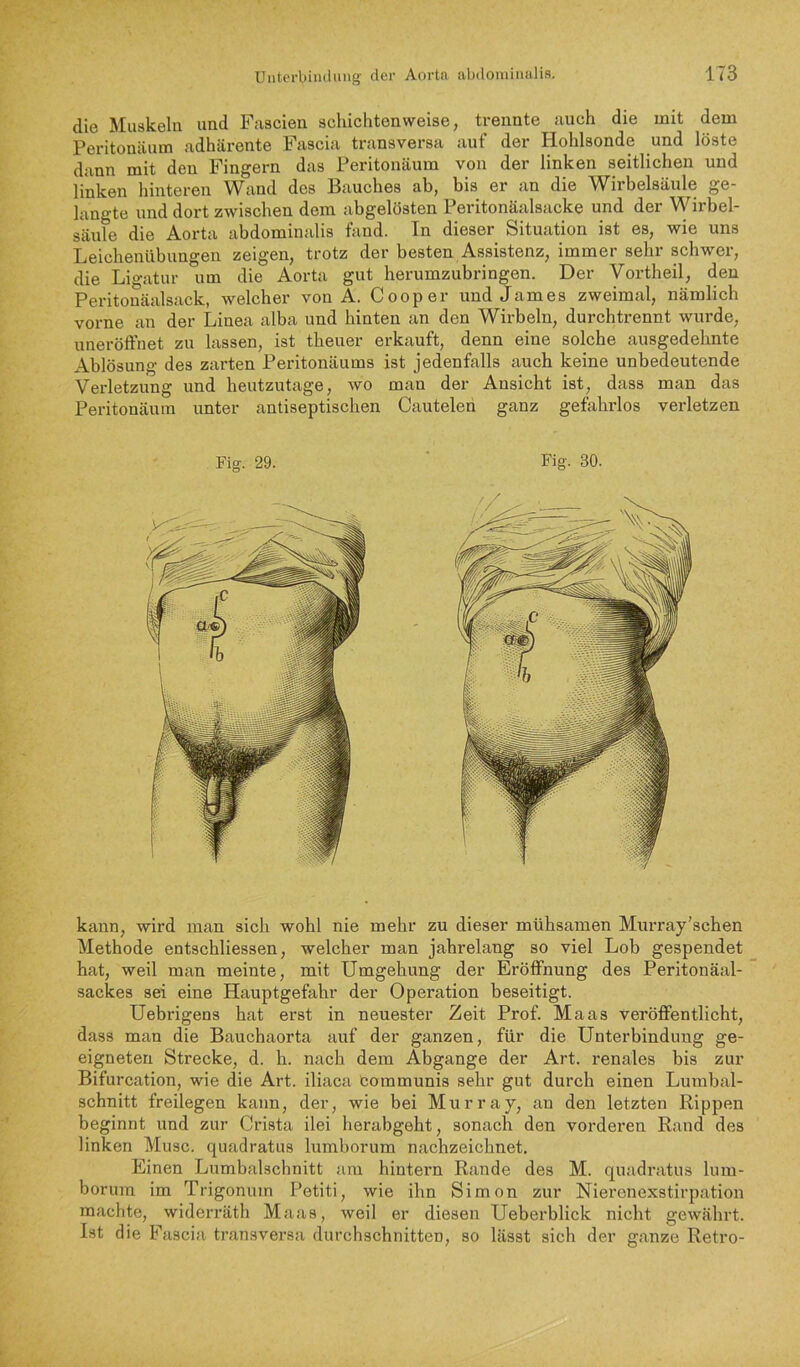 die Muskeln und Fascien schichtenweise, trennte auch die mit dem Peritonäum adhärente Fascia transversa auf der Hohlsonde und löste dann mit den Fingern das Peritonäum von der linken seitlichen und linken hinteren Wand des Bauches ab, bis er an die Wirbelsäule ge- langte und dort zwischen dem abgelösten Peritonäalsacke und der Wirbel- säule die Aorta abdominalis fand. In dieser Situation ist es, wie uns Leichenübuno-en zeigen, trotz der besten Assistenz, immer sehr schwer, die Ligatur *iim die Aorta gut herumzubringen. Der Vortheil, den Peritonäalsack, welcher von A. Cooper imd James zweimal, nämlich vorne an der Linea alba und hinten an den Wirbeln, durchtrennt wurde, uneröffnet zu lassen, ist theuer erkauft, denn eine solche ausgedehnte Ablösung des zarten Peritonäums ist jedenfalls auch keine unbedeutende Verletzung und heutzutage, wo man der Ansicht ist, dass man das Peritonäum unter antiseptischen Cautelen ganz gefahrlos verletzen Fig. 29. Fig. 30. kann, wird man sich wohl nie mehr zu dieser mühsamen Murray’schen Methode entschliessen, welcher man jahrelang so viel Lob gespendet hat, weil man meinte, mit Umgehung der Eröffnung des Peritonäal- sackes sei eine Hauptgefahr der Operation beseitigt. Uebrigens hat erst in neuester Zeit Prof. Maas veröffentlicht, dass man die Bauchaorta auf der ganzen, für die Unterbindung ge- eigneten Strecke, d. h. nach dem Abgänge der Art. renales bis zur Bifurcation, wie die Art. iliaca bommunis sehr gut durch einen Lumbal- schnitt freilegen kann, der, wie bei Murray, an den letzten Rippen beginnt und zur Crista ilei herabgeht, sonach den vorderen Rand des linken Muse, quadratus lumborum nachzeichnet. Einen Lumbalschnitt am hintern Rande des M. quadratus lum- borum im Trigonum Petiti, wie ihn Simon zur Nierenexstirpation machte, wideri’äth Maas, weil er diesen Ueberblick nicht gewährt. Ist die Fascia transversa durchschnitten, so lässt sich der ganze Retro-