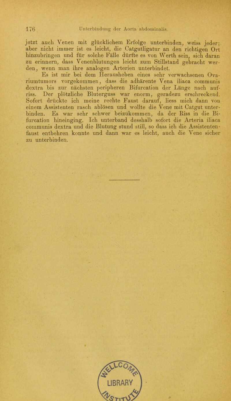 jetzt auch Venen mit glücklichem Erfolge unterbinden, weiss jeder; aber nicht immer ist es leicht, die Catgutligatur an den richtigen Ort hinzubringen und für solche Fälle dürfte es von Werth sein, sich daran zu erinnern, dass Venenblutungen leicht zum Stillstand gebracht wer- den, wenn man ihre analogen Arterien unterbindet. Es ist mir bei dem Herausheben eines sehr verwachsenen Ova- riumtumors vorgekommen, dass die adhärente Vena iliaca communis dextra bis zur nächsten peripheren Bifurcation der Länge nach auf- riss. Der plötzliche Bluterguss war enorm, geradezu erschreckend. Sofort drückte ich meine rechte Faust darauf, liess mich dann von einem Assistenten rasch ablösen und wollte die Vene mit Catgut unter- binden. Es war sehr schwer beizukommen, da der Riss in die Bi- furcation hineinging. Ich unterband desshalb sofort die Arteria iliaca communis dextra und die Blutung stund still, so dass ich die Assistenten- faust entbehren konnte und dann war es leicht, auch die Vene sicher zu unterbinden. k LIBRARY