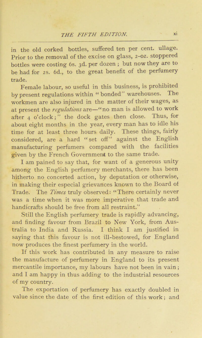 in the old corked bottles, suffered ten per cent, ullage. Prior to the removal of the excise on glass, 2-oz. stoppered bottles were costing 6s. 3d. per dozen ; but now they are to be had for 2s. 6d., to the great benefit of the perfumery trade. Female labour, so useful in this business, is prohibited by present regulations within “bonded” warehouses. The workmen are also injured in the matter of their wages, as at present the regulations axe.—“no man is allowed to work after 4 o’clock; ” the dock gates then close. Thus, for about eight months in the year, every man has to idle his time for at least three hours daily. These things, fairly considered, are a hard “set off” against the English manufacturing perfumers compared with the facilities given by the French Government to the same trade. I am pained to say that, for want of a generous unity among the English perfumery merchants, there has been hitherto no concerted action, by deputation or otherwise, in making their especial grievances known to the Board of Trade. The Times truly observed: “There certainly never was a time when it was more imperative that trade and handicrafts should be free from all restraint.” Still the English perfumery trade is rapidly advancing, and finding favour from Brazil to New York, from Aus- tralia to India and Russia. I think I am justified in saying that this favour is not ill-bestowed, for England now produces the finest perfumery in the world. If this work has contributed in any measure to raise the manufacture of perfumery in England to its present mercantile importance, my labours have not been in vain; and I am happy in thus adding to the industrial resources of my country. The exportation of perfumery has exactly doubled in value since the date of the first edition of this work; and
