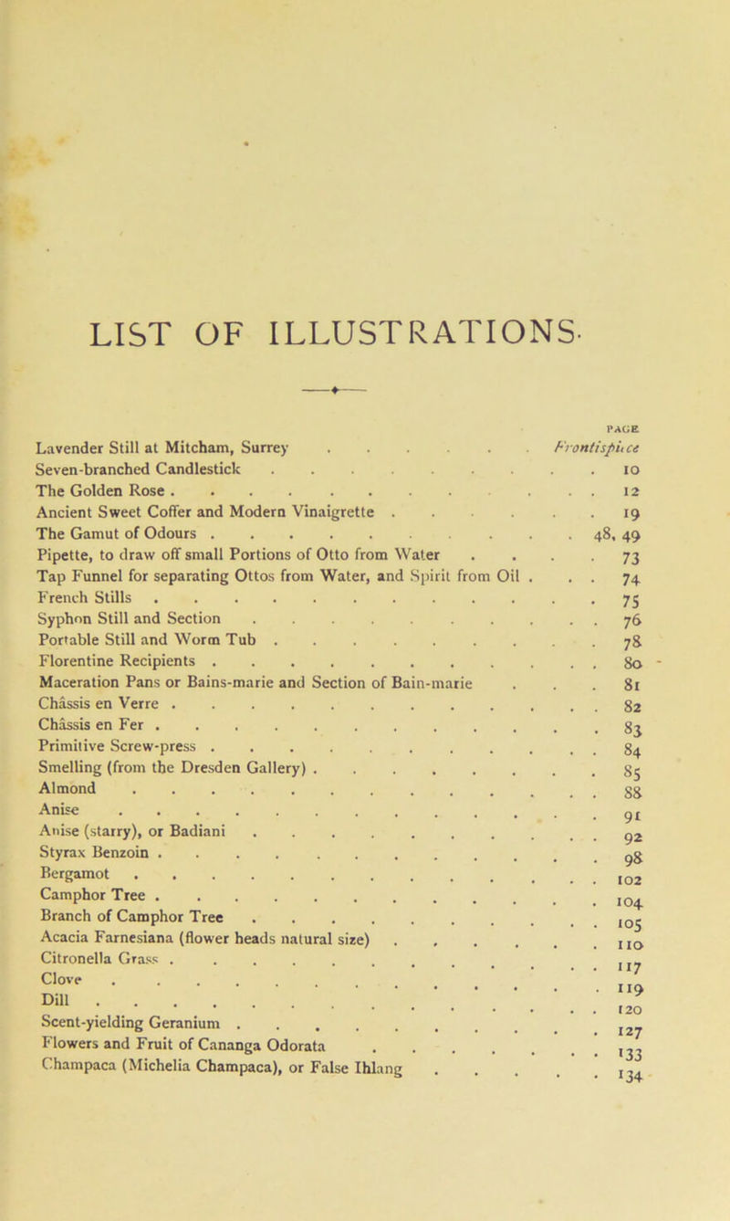 LIST OF ILLUSTRATIONS. Lavender Still at Mitcham, Surrey ..... Seven-branched Candlestick ....... The Golden Rose .... ..... Ancient Sweet Coffer and Modern Vinaigrette .... The Gamut of Odours Pipette, to draw off small Portions of Otto from Water Tap Funnel for separating Ottos from Water, and Spirit from Oil French Stills Syphon Still and Section . Portable Still and Worm Tub ....... Florentine Recipients ........ Maceration Pans or Bains-marie and Section of Bain-marie Chassis en Verre Chassis en Fer Primitive .Screw-press ........ Smelling (from the Dresden Gallery) ...... Almond .......... Anise Anise (starry), or Badiani ....... Styrax Benzoin .... ...... Bergamot .......... Camphor Tree Branch of Camphor Tree ....... Acacia Farnesiana (flower heads natural size) . . . . Citronella Grass . ••...... Clove . Dill Scent-yielding Geranium Flowers and Fruit of Cananga Odorata .... Champaca (Michelia Champaca), or False Ihlang PAGE Front ispil ce lO . . 12 • 19 48. 49 73 • • 74 • 75 . . 76 • 7& . . 80 - . 81 . . 82 • 83 . . 84 • 8s . . 88 . 91 . . 92 . 98 . . 102 . 104 • ■ 105 . no . . 117 . 119 . . 120 . 127 • • >33 • >34