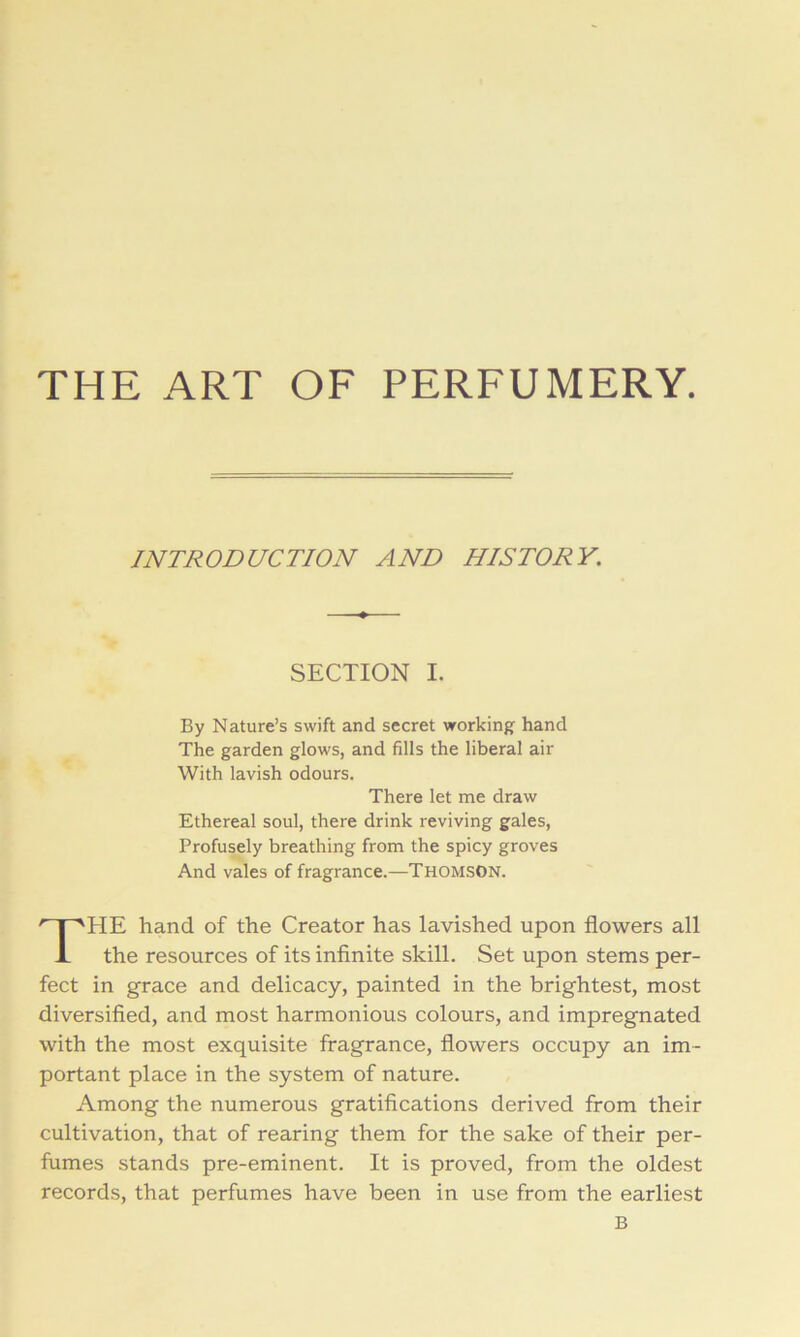 THE ART OF PERFUMERY. HE hand of the Creator has lavished upon flowers all the resources of its inflnite skill. Set upon stems per- fect in grace and delicacy, painted in the brightest, most diversifled, and most harmonious colours, and impregnated with the most exquisite fragrance, flowers occupy an im- portant place in the system of nature. Among the numerous gratifications derived from their cultivation, that of rearing them for the sake of their per- fumes stands pre-eminent. It is proved, from the oldest records, that perfumes have been in use from the earliest INTRODUCTION AND HISTORY. SECTION I. By Nature’s swift and secret working hand The garden glows, and fills the liberal air With lavish odours. There let me draw Ethereal soul, there drink reviving gales, Profusely breathing from the spicy groves And vales of fragrance.—THOMSON. B