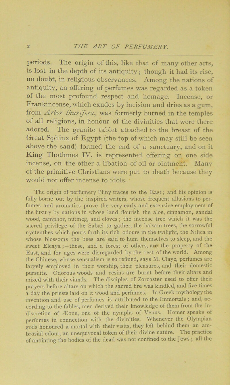periods. The origin of this, like that of many other arts, is lost in the depth of its antiquity; though it had its rise, no doubt, in religious observances. Among the nations of antiquity, an offering of perfumes was regarded as a token of the most profound respect and homage. Incense, or Frankincense, which exudes by incision and dries as a gum, from Arbor thurifera, was formerly burned in the temples of all religions, in honour of the divinities that were there adored. The granite tablet attached to the breast of the Great Sphinx of Egypt (the top of which may still be seen above the sand) formed the end of a sanctuary, and on it King Thothmes IV. is represented offering on one side incense, on the other a libation of oil or ointment. Many of the primitive Christians were put to death because they would not offer incense to idols. The origin of perfumery Pliny traces to the East; and his opinion is fully borne out by the inspired writers, whose frequent allusions to per- fumes and aromatics prove the very early and extensive employment of the luxury by nations in whose land flourish the aloe, cinnamon, sandal wood, camphor, nutmeg, and cloves ; the incense tree which it was the sacred privilege of the Sabcei to gather, the balsam trees, the sorrowful nyctenthes which pours forth its rich odours in the twilight, the Nilica in whose blossoms the bees are said to hum themselves to sleep, and the sweet Elcaya; —these, and a forest of others, are the property of the East, and for ages were disregarded by the rest of the world. Among the Chinese, whose sensualism is so refined, says M. Claye, perfumes are largely employed in their worship, their pleasures, and their domestic pursuits. Odorous woods and resins are burnt before their altars and mixed with their viands. The disciples of Zoroaster used to offer their prayers before altars on which the sacred fire was kindled, and five times a day the priests laid on it wood and perfumes. In Greek mythology the invention and use of perfumes is attributed to the Immortals ; and, ac- cording to the fables, men derived their knowledge of them from the in- discretion of .(Eone, one of the nymphs of Venus. Homer speaks of perfumes in connection with the divinities. Whenever the Olympian gods honoured a mortal with their visits, they loft behind them an am- brosial odour, an unequivocal token of their divine nature. The practice of anointing the bodies of the dead was not confined to the Je\\s j all the