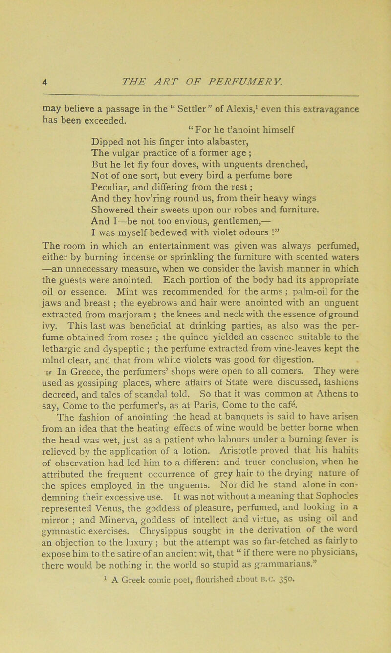 may believe a passage in the “ Settler” of Alexis,* even this extravagance has been exceeded. “ For he t’anoint himself Dipped not his finger into alabaster, The vulgar practice of a former age ; But he let fly four doves, with unguents drenched. Not of one sort, but every bird a perfume bore Peculiar, and differing from the rest; And they hov’ring round us, from their heavy wings Showered their sweets upon our robes and furniture. And I—be not too envious, gentlemen,— I was myself bedewed with violet odours !” The room in which an entertainment was given was always perfumed, either by burning incense or sprinkling the furniture with scented waters —an unnecessary measure, when we consider the lavish manner in which the guests were anointed. Each portion of the body had its appropriate oil or essence. Mint was recommended for the arms ; palm-oil for the jaws and breast; the eyebrows and hair were anointed with an unguent extracted from marjoram ; the knees and neck with the essence of ground ivy. This last was beneficial at drinking parties, as also was the per- fume obtained from roses ; the quince yielded an essence suitable to the lethargic and dyspeptic ; the perfume extracted from vine-leaves kept the mind clear, and that from white violets was good for digestion. \r In Greece, the perfumers’ shops were open to all comers. They were used as gossiping places, where affairs of State were discussed, fashions decreed, and tales of scandal told. So that it was common at Athens to say. Come to the perfumer’s, as at Paris, Come to the caf4. The fashion of anointing the head at banquets is said to have arisen from an idea that the heating effects of wine would be better borne when the head was wet, just as a patient who labours under a burning fever is relieved by the application of a lotion. Aristotle proved that his habits of observation had led him to a different and truer conclusion, when he attributed the frequent occurrence of grey hair to the drying nature of the spices employed in the unguents. Nor did he stand alone in con- demning their excessive use. It was not without a meaning that Sophocles represented Venus, the goddess of pleasure, perfumed, and looking in a mirror ; and Minerva, goddess of intellect and virtue, as using oil and gymnastic exercises. Chrysippus sought in the derivation of the word an objection to the luxury; but the attempt was so far-fetched as fairly to expose him to the satire of an ancient wit, that “ if there were no physicians, there would be nothing in the world so stupid as grammarians.” * A Greek comic poet, flourished about H.C. 350.