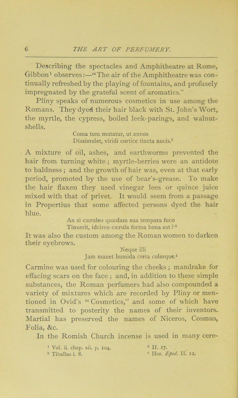 Describing the spectacles and Amphitheatre at Rome, Gibbon^ observes:—“The air of the Amphitheatre was con- tinually refreshed by the playing of fountains, and profusely impregnated by the grateful scent of aromatics.” Pliny speaks of numerous cosmetics in use among the Romans. They dyed their hair black with St. John’s Wort, the myrtle, the cypress, boiled leek-parings, and walnut- shells. Coma turn mutatur, ut annos Dissimulet, viridi cortice tincta nucis.^ A mixture of oil, ashes, and earthworms prevented the hair from turning white; myrtle-berries were an antidote to baldness; and the growth of hair was, even at that early period, promoted by the use of bear’s-grease. To make the hair flaxen they used vinegar lees or quince juice mixed with that of privet. It would seem from a passage in Propertius that some affected persons dyed the hair blue. An si cferuleo qua;dam sua tempora fuco Tinxerit, idcirco casrula forma bona est ? ^ It was also the custom among the Roman women to darken their eyebrows. Neque illi Jam manet humida creta colorque.^ Carmine was used for colouring the cheeks ; mandrake for effacing scars on the face ; and, in addition to these simple substances, the Roman perfumers had also compounded a variety of mixtures which are recorded by Pliny or men- tioned in Ovid’s “ Cosmetics,” and some of which have transmitted to posterity the names of their inventors. Martial has preserved the names of Niceros, Cosmus, Folia, &c. In the Romish Church incense is used in many cere- ^ Vol. ii. chap. xii. p. 104. - Tibullus i. 8. 3 II. 17. ■* llor. II. 12.