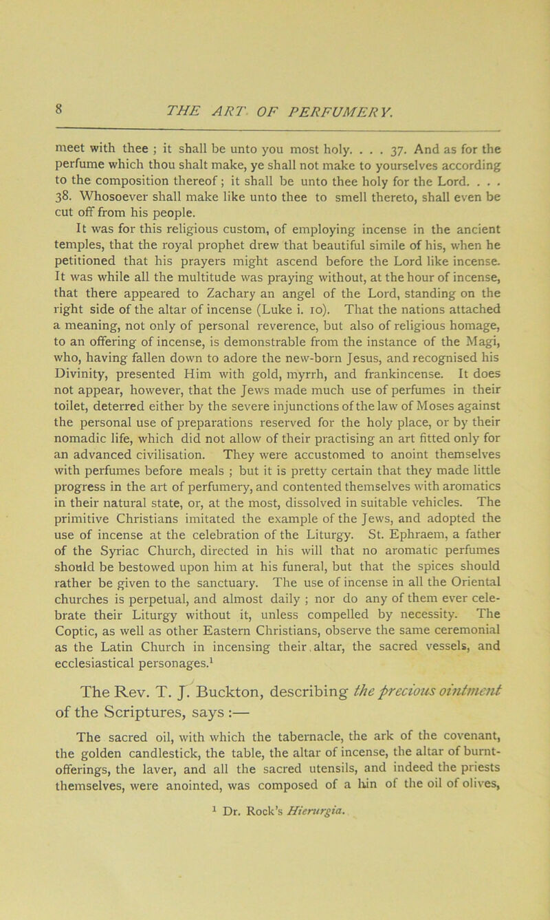 meet with thee ; it shall be unto you most holy. ... 37. And as for the perfume which thou shalt make, ye shall not make to yourselves according to the composition thereof; it shall be unto thee holy for the Lord. . . . 38. Whosoever shall make like unto thee to smell thereto, shall even be cut off from his people. It was for this religious custom, of employing incense in the ancient temples, that the royal prophet drew that beautiful simile of his, when he petitioned that his prayers might ascend before the Lord like incense. It was while all the multitude was praying without, at the hour of incense, that there appeared to Zachary an angel of the Lord, standing on the right side of the altar of incense (Luke i. 10). That the nations attached a meaning, not only of personal reverence, but also of religious homage, to an offering of incense, is demonstrable from the instance of the Magi, who, having fallen down to adore the new-born Jesus, and recognised his Divinity, presented Him with gold, myrrh, and frankincense. It does not appear, however, that the Jews made much use of perfumes in their toilet, deterred either by the severe injunctions of the law of Moses against the personal use of preparations reserved for the holy place, or by their nomadic life, which did not allow of their practising an art fitted only for an advanced civilisation. They were accustomed to anoint themselves with perfumes before meals ; but it is pretty certain that they made little progress in the art of perfumery, and contented themselves with aromatics in their natural state, or, at the most, dissolved in suitable vehicles. The primitive Christians imitated the example of the Jews, and adopted the use of incense at the celebration of the Liturgy. St. Ephraem, a father of the Syriac Church, directed in his will that no aromatic perfumes should be bestowed upon him at his funeral, but that the spices should rather be given to the sanctuary. The use of incense in all the Oriental churches is perpetual, and almost daily ; nor do any of them ever cele- brate their Liturgy without it, unless compelled by necessity. The Coptic, as well as other Eastern Christians, observe the same ceremonial as the Latin Church in incensing their , altar, the sacred vessels, and ecclesiastical personages.* The Rev. T. J. Buckton, describing the precious ointmait of the Scriptures, says :— The sacred oil, with which the tabernacle, the ark of the covenant, the golden candlestick, the table, the altar of incense, the altar of burnt- offerings, the laver, and all the sacred utensils, and indeed the priests themselves, were anointed, was composed of a liin of the oil of olives,