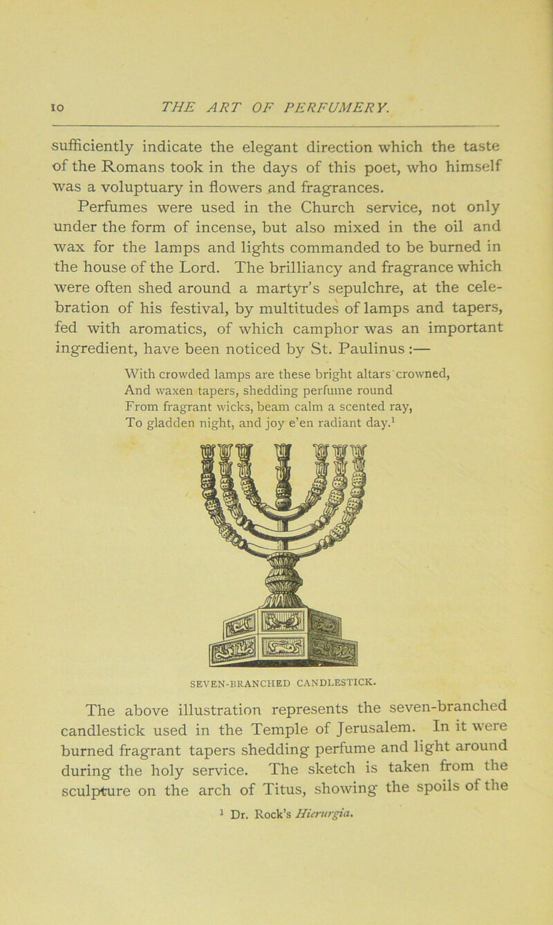 sufficiently indicate the elegant direction which the taste of the Romans took in the days of this poet, who himself was a voluptuary in flowers and fragrances. Perfumes were used in the Church service, not only under the form of incense, but also mixed in the oil and wax for the lamps and lights commanded to be burned in the house of the Lord. The brilliancy and fragrance which were often shed around a martyr’s sepulchre, at the cele- bration of his festival, by multitudes of lamps and tapers, fed with aromatics, of which camphor was an important ingredient, have been noticed by St. Paulinus :— With crowded lamps are these bright altars crowned, And waxen tapers, shedding perfume round From fragrant wicks, beam calm a scented ray. To gladden night, and joy e’en radiant day.' SEVEN-BRANCHED CANDLESTICK. The above illustration represents the seven-branched candlestick used in the Temple of Jerusalem. In it were burned fragrant tapers shedding perfume and light around during the holy service. The sketch is taken from the sculpture on the arch of Titus, showing the spoils of the