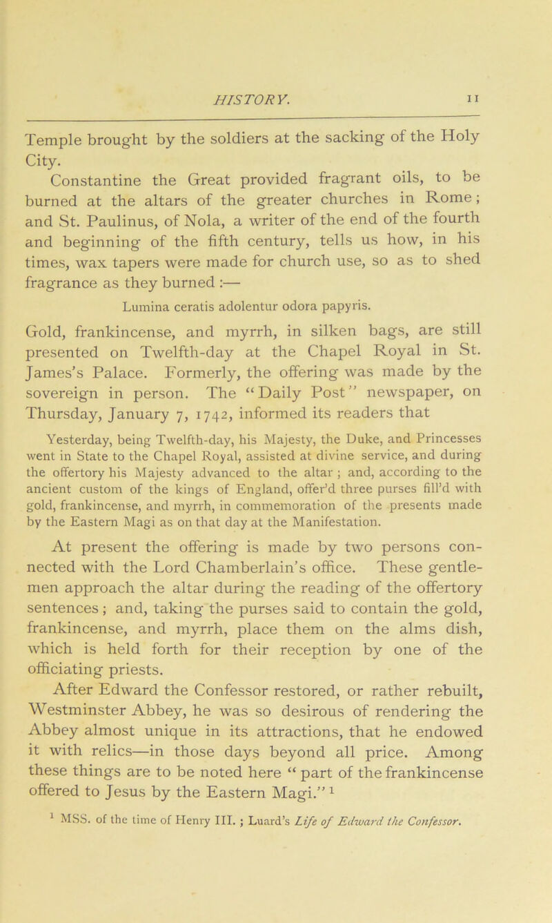 Temple brought by the soldiers at the sacking of the Holy City. Constantine the Great provided fragrant oils, to be burned at the altars of the greater churches in Rome; and St. Paulinus, of Nola, a writer of the end of the fourth and beginning of the fifth century, tells us how, in his times, wax tapers were made for church use, so as to shed fragrance as they burned :— Lumina ceratis adolentur odora papyris. Gold, frankincense, and myrrh, in silken bags, are still presented on Twelfth-day at the Chapel Royal in St. James's Palace. Formerly, the offering was made by the sovereign in person. The “Daily Post” newspaper, on Thursday, January 7, 1742, informed its readers that Yesterday, being Twelfth-day, his Majesty, the Duke, and Princesses went in State to the Chapel Royal, assisted at divine service, and during the offertory his Majesty advanced to the altar ; and, according to the ancient custom of the kings of England, offer’d three purses fill’d with gold, frankincense, and myrrh, in commemoration of the presents made by the Eastern Magi as on that day at the Manifestation. At present the offering is made by two persons con- nected with the Lord Chamberlain’s office. These gentle- men approach the altar during the reading of the offertory sentences; and, taking the purses said to contain the gold, frankincense, and myrrh, place them on the alms dish, which is held forth for their reception by one of the officiating priests. After Edward the Confessor restored, or rather rebuilt, Westminster Abbey, he was so desirous of rendering the Abbey almost unique in its attractions, that he endowed it with relics—in those days beyond all price. Among these things are to be noted here “ part of the frankincense offered to Jesus by the Eastern Magi.” ^ ^ MSS. of the time of Heni'y III. ; Luard’s Life of Edward the Confessor,