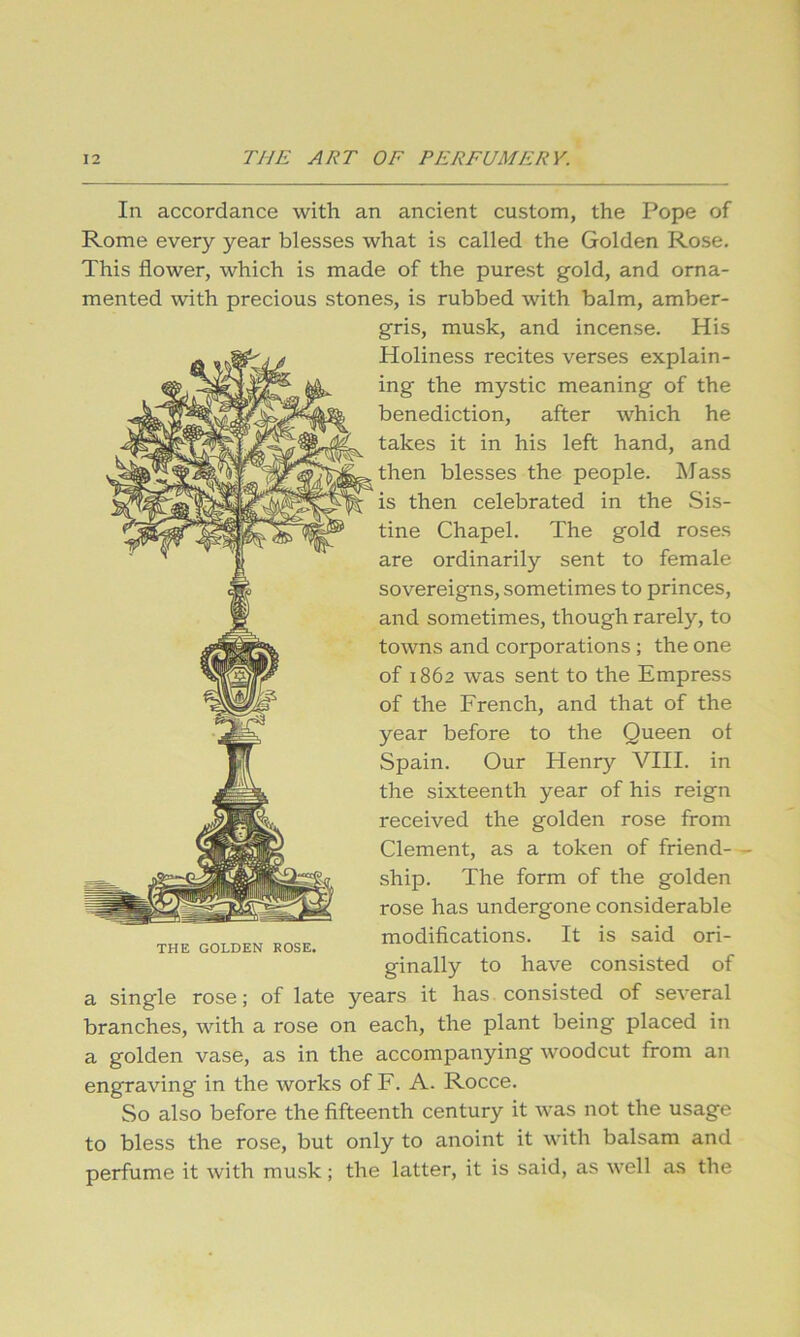 In accordance with an ancient custom, the Pope of Rome every year blesses what is called the Golden Rose. This flower, which is made of the purest gold, and orna- mented with precious stones, is rubbed with balm, amber- gris, musk, and incense. His Holiness recites verses explain- ing the mystic meaning of the benediction, after which he takes it in his left hand, and then blesses the people. IMass is then celebrated in the Sis- tine Chapel. The gold roses are ordinarily sent to female sovereigns, sometimes to princes, and sometimes, though rarely, to towns and corporations; the one of 1862 was sent to the Empress of the French, and that of the year before to the Queen ot Spain. Our Henry VIII. in the sixteenth year of his reign received the golden rose from Clement, as a token of friend— ship. The form of the golden rose has undergone considerable modifications. It is said ori- ginally to have consisted of a single rose; of late years it has consisted of several branches, with a rose on each, the plant being placed in a golden vase, as in the accompanying woodcut from an engraving in the works of F. A. Rocce. So also before the fifteenth century it was not the usage to bless the rose, but only to anoint it with balsam and perfume it with musk; the latter, it is said, as well as the THE GOLDEN ROSE.