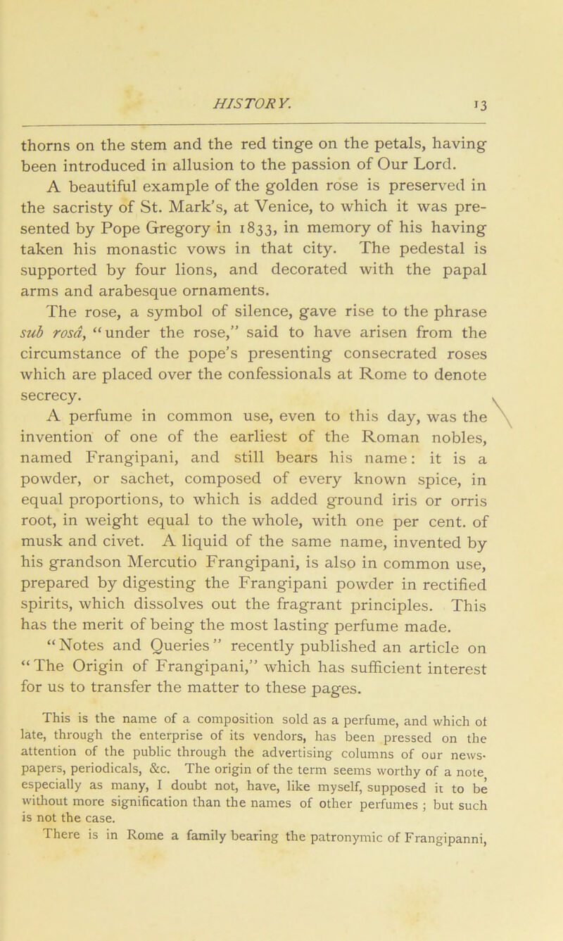 thorns on the stem and the red tinge on the petals, having been introduced in allusion to the passion of Our Lord. A beautiful example of the golden rose is preserved in the sacristy of St. Mark’s, at Venice, to which it was pre- sented by Pope Gregory in 1833, in memory of his having taken his monastic vows in that city. The pedestal is supported by four lions, and decorated with the papal arms and arabesque ornaments. The rose, a symbol of silence, gave rise to the phrase stib rosd, “under the rose,” said to have arisen from the circumstance of the pope’s presenting consecrated roses Avhich are placed over the confessionals at Rome to denote secrecy. ^ A perfume in common use, even to this day, was the invention of one of the earliest of the Roman nobles, named Frangipani, and still bears his name: it is a powder, or sachet, composed of every known spice, in equal proportions, to which is added ground iris or orris root, in weight equal to the whole, with one per cent, of musk and civet. A liquid of the same name, invented by his grandson Mercutio Frangipani, is also in common use, prepared by digesting the Frangipani powder in rectified spirits, which dissolves out the fragrant principles. This has the merit of being the most lasting perfume made. “Notes and Queries” recently published an article on “The Origin of Frangipani,” which has sufficient interest for us to transfer the matter to these pages. This is the name of a composition sold as a perfume, and which ot late, through the enterprise of its vendors, has been pressed on the attention of the public through the advertising columns of our news- papers, periodicals, &c. The origin of the term seems worthy of a note especially as many, I doubt not, have, like myself, supposed it to be without more signification than the names of other perfumes ; but such is not the case. There is in Rome a family bearing the patronymic of Frangipanni,