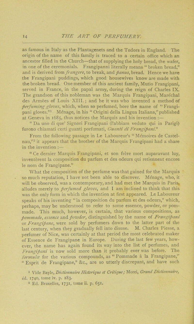 as famous in Italy as the Plantagenets and the Tudors in England. 'Fhe origin of the name of this family is traced to a certain office which an ancestor filled in the Church—that of supplying the holy bread, the wafer, in one of the ceremonials. Frangipanni literally means “ broken bread,” and is derived from frangere, to break, and paiius.^ bread. Hence we have the Frangipani puddings, which good housewives know are made with the broken bread. One member of this ancient family, Mutio Frangipani, served in France, in the papal army, during the reign of Charles IX. The grandson of this nobleman was the Marquis Frangipani, Mardchal des Armees of Louis XIII.; and he it was who invented a method of perfuming gloves, which, when so perfumed, bore the name of “Frangi- pani gloves.”* Manage, in his “ Origini della Lingua Italiana,”published at Geneva in 1685, thus notices the Marquis and his invention :— “ Da uno di que’ Signori Frangipani (I’abbiam veduto (^ui in Parigi) furono chiamati certi guanti porfumati, Guanti di Frangipanil' From the following passage in Le Laboureur’s “ Memoires de Castel- nau,”^ it appears that the brother of the Marquis Frangipani had a share in the invention :— “Ce dernier Marquis Frangipani, et son fr^re mort auparavant luy, invent&rent la composition du parfum et des odeurs qui retiennent encore le nom de Frangipane.” What the composition of the perfume was that gained for the Marquis so much reputation, I hav'e not been able to discover. Mdnage, who, it will be observed, was a contemporary, and had met the Marquis in Paris, alludes merely to perfumed gloves, and I am inclined to think that this was the only form in which the invention at first appeared. Le Laboureur speaks of his inventing “ la composition du parfum et des odeurs,” which, perhaps, may be understood to refer to some essence, powder, or pom- made. This much, however, is certain, that various compositions, as ponwiade, essence a.nd powder, distinguished by the name of Frangipani or Fra7igipatie, were sold by perfumers down to the latter part of the last century, when they gradually fell into disuse. M. Charles Piesse, a perfumer of Nice, was certainly at that period the most celebrated maker of Essence de Frangipane in Europe. During the last few years, how- ever, the name has again found its way into the list of perfumes, and Fratigipatii is now sold more than it probably ever was before. The fomnulcB for the various compounds, as “ Pommade a la Frangipane,” “ Esprit de Frangipane,” &c., are so utterly discrepant, and have such * Vide Bayle, Dictionnaire Hislorique et Critique; Morei, Grand Dutionnaire, cd. 1740, tome iv. p. 183. * Ed. Bruxelles, 1731, tome ii. p. 651.