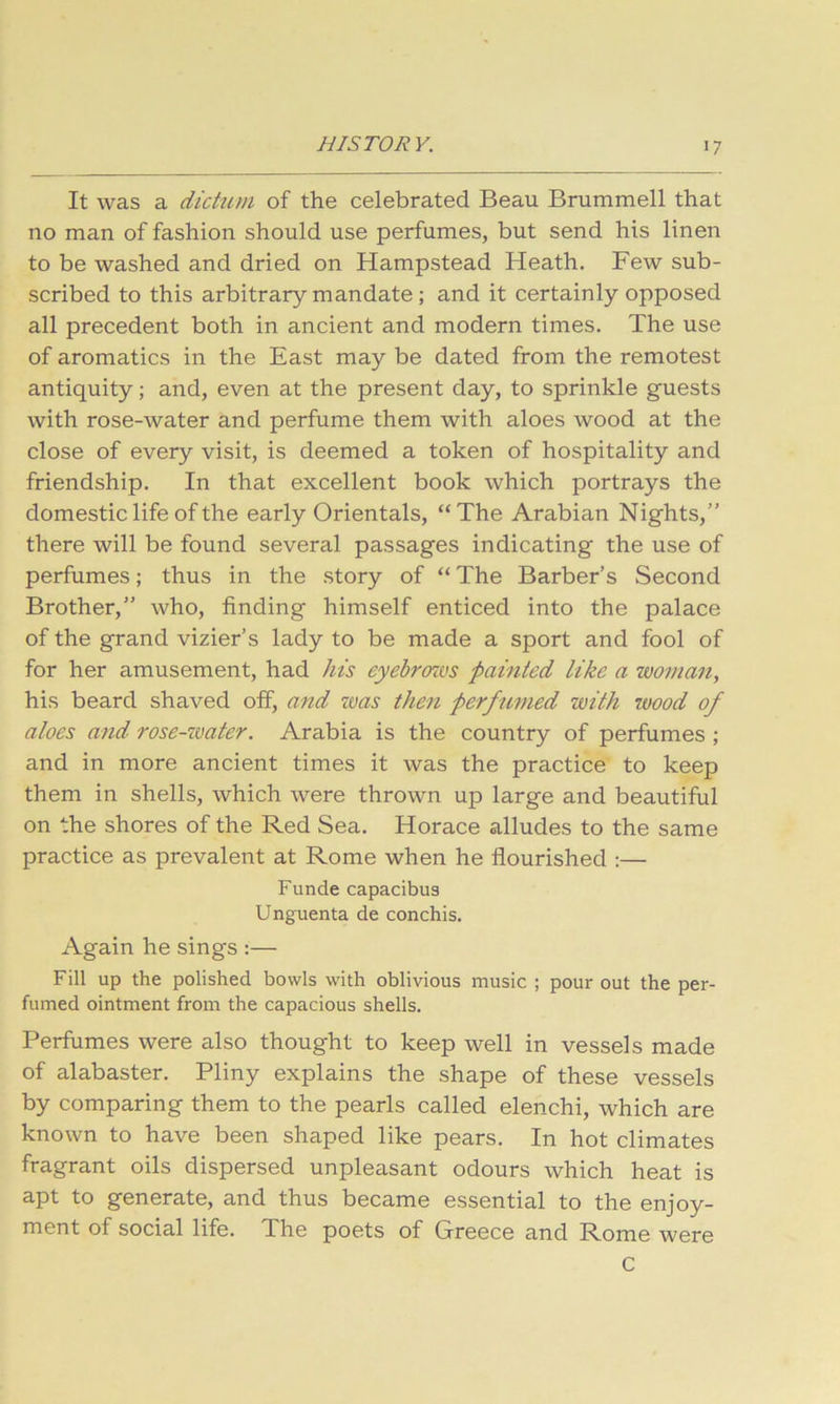It was a dichun of the celebrated Beau Brummell that no man of fashion should use perfumes, but send his linen to be washed and dried on Hampstead Heath. Few sub- scribed to this arbitrary mandate ; and it certainly opposed all precedent both in ancient and modern times. The use of aromatics in the East may be dated from the remotest antiquity; and, even at the present day, to sprinkle guests with rose-water and perfume them with aloes wood at the close of every visit, is deemed a token of hospitality and friendship. In that excellent book which portrays the domestic life of the early Orientals, “The Arabian Nights,” there will be found several passages indicating the use of perfumes; thus in the story of “ The Barber’s Second Brother,” who, finding himself enticed into the palace of the grand vizier’s lady to be made a sport and fool of for her amusement, had his eyebrozvs painted like a woman, his beard shaved off, and zvas then perfumed with wood of aloes and' rose-zmter. Arabia is the country of perfumes ; and in more ancient times it was the practice to keep them in shells, which were thrown up large and beautiful on the shores of the Red Sea. Horace alludes to the same practice as prevalent at Rome when he flourished :— Funde capacibua Unguenta de conchis. Again he sings :— Fill up the polished bowls with oblivious music ; pour out the per- fumed ointment from the capacious shells. Perfumes were also thought to keep well in vessels made of alabaster. Pliny explains the shape of these vessels by comparing them to the pearls called elenchi, which are known to have been shaped like pears. In hot climates fragrant oils dispersed unpleasant odours which heat is apt to generate, and thus became essential to the enjoy- ment of social life. The poets of Greece and Rome were C