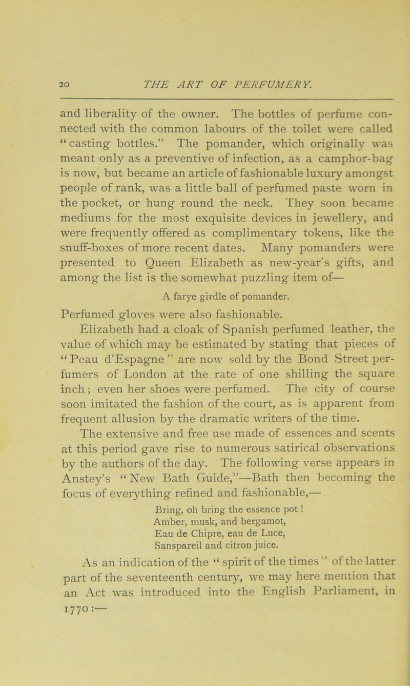 and liberality of the owner. The bottles of perfume con- nected with the common labours of the toilet were called “ casting bottles.” The pomander, which originally was meant only as a preventive of infection, as a camphor-bag is now, but became an article of fashionable luxury amongst people of rank, was a little ball of perfumed paste worn in the pocket, or hung round the neck. They soon became mediums for the most exquisite devices in jewellery, and were frequently offered as complimentary tokens, like the snuff-boxes of more recent dates. Many pomanders were presented to Queen Elizabeth as new-year’s gifts, and among the list is the somewhat puzzling item of— A farye girdle of pomander. Perfumed gloves were also fashionable. Elizabeth had a cloak of Spanish perfumed leather, the value of which may be estimated by stating that pieces of “ Peau d’Espagne ” are now sold by the Bond Street per- fumer's of London at the rate of one shilling the square inch ; even her shoes were perfumed. The city of course soon imitated the fashion of the court, as is apparent from frequent allusion by the dramatic writers of the time. The extensive and free use made of essences and scents at this period gave rise to numerous satirical observations by the authors of the day. The following verse appears in Anstey’s “New Bath Guide,”—Bath then becoming the focus of everything refined and fashionable,— Bring, oh bring the essence pot! Amber, musk, and bergamot, Eau de Chipre, eau de Luce, Sanspareil and citron juice. As an indication of the “ spirit of the times ” of the latter part of the seventeenth centur)’-, we may here mention that an Act was introduced into the English Parliament, in 1770 :•