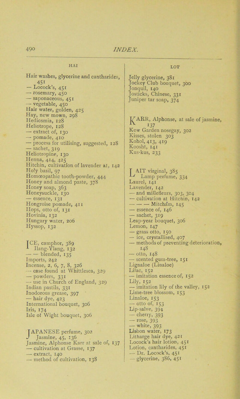 HAI LOT Hair washes, glycerine and cantharides, 451 — Locock’s, 451 — rosemary, 450 — saponaceous, 451 — vegetable, 450 Hair water, golden, 425 Hay, new mown, 298 Hediosmia, 128 Heliotrope, 128 — extract of, 130 — pomade, 410 — process for utilising, suggested, 128 — sachet, 319 Heliotropine, 130 Henna, 414, 425 Hitchin, cultivation of lavender at, 142 Holy basil, 97 HomcEopathic tooth-powder, 444 Honey and almond paste, 378 Honey soap, 363 Honeysuckle, 130 — essence, 131 Hongroise pomade, 411 Hops, otto of, 131 Hovinia, 132 Hungary water, 206 Hyssop, 132 TCE, camphor, 389 ^ Ilang-Ylang, 132 blended, 135 Imports, 242 Incense, 2, 6, 7, 8, 326 — case found at Whittlesea, 329 — powders, 331 — use in Church of England, 329 Indian pastils, 331 Inodorous grease, 397 — hair dye, 423 International bouquet, 306 Iris, 174 Isle ol Wight bouquet, 306 TAPANESE perfume, 302 J Jasmine, 45, 136 Jasmine, Alphonse Karr at sale of, 137 — cultivation at Grasse, 137 — extract, 140 — method of cultivation, 138 Jelly glycerine, 381 Jockey Club bouquet, 300 Jonquil, 140 Josticks, Chinese, 331 Juniper tar soap, 374 I^ARR , Alphonse, at sale of Jasmine, 37 Kew Garden nosegay, 302 Kisses, stolen 303 Kohol, 413, 419 Koosht, 141 Kus-kus, 233 T AIT virginal, 385 ^ Lamp perfume, 334 Laurel, 141 Lavender, 142 — and millefleurs, 303, 304 — cultivation at Hitchin, 142 Mitcham, 145 — essence of, 146 — sachet, 319 Leap-year bouquet, 306 Lemon, 147 — grass otto, 150 — ice, crystallised, 407 — methods of preventing deterioration, 148 — otto, 148 — scented gum-tree, 151 Lignaloe (Linaloe) Lilac, 152 — imitation essence of, 152 Lily, 152 — imitation lily of the valley, 152 Lime-tree blossom, 153 Linaloe, 153 — otto of, 153 Lip salve, 394 — cherry, 393 — rose, 393 — white, 393 Lisbon water, 173 Litharge hair dye, 421 Locock’s hair lotion, 451 Lotion, cantharides, 451 — Dr. Locock’s, 451 — glycerine, 386, 451