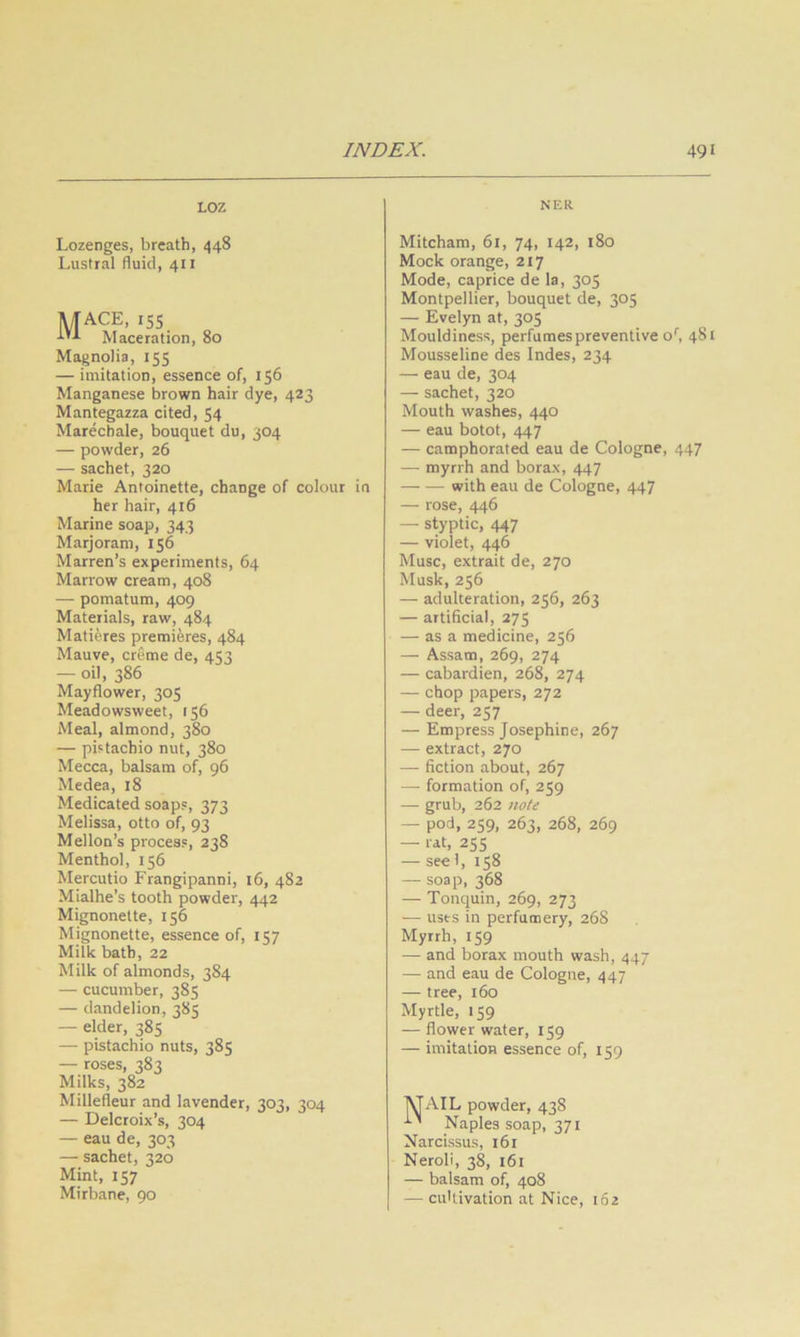 LOZ NER Lozenges, breath, 448 Lustral fluid, 411 jUACE, 15s Maceration, 80 Magnolia, 155 — imitation, essence of, 156 Manganese brown hair dye, 423 Mantegazza cited, 54 Marechale, bouquet du, 304 — powder, 26 — sachet, 320 Marie Antoinette, change of colour in her hair, 416 Marine soap, 343 Marjoram, 156 Marren’s experiments, 64 Marrow cream, 408 — pomatum, 409 Materials, raw, 484 Matieres premieres, 484 Mauve, creme de, 453 — oil, 386 Mayflower, 305 Meadowsweet, t56 Meal, almond, 380 — pistachio nut, 380 Mecca, balsam of, 96 Medea, 18 Medicated soaps, 373 Melissa, otto of, 93 Mellon’s process, 238 Menthol, 156 Mercutio Frangipanni, 16, 482 Mialhe’s tooth powder, 442 Mignonette, 156 Mignonette, essence of, 157 Milk bath, 22 Milk of almonds, 384 — cucumber, 385 — dandelion, 385 — elder, 385 — pistachio nuts, 385 — roses, 383 Milks, 382 Millefleur and lavender, 303, 304 — Delctoix’s, 304 — eau de, 303 — sachet, 320 Mint, 157 Mirbane, 90 Mitcham, 61, 74, 142, 180 Mock orange, 217 Mode, caprice de la, 305 Montpellier, bouquet de, 305 — Evelyn at, 305 Mouldiness, perfumes preventive o', 481 Mousseline des Indes, 234 — eau de, 304 — sachet, 320 Mouth washes, 440 — eau botot, 447 — camphorated eau de Cologne, 447 —■ myrrh and borax, 447 with eau de Cologne, 447 — rose, 446 — styptic, 447 — violet, 446 Muse, extrait de, 270 Musk, 256 — adulteration, 256, 263 — artificial, 275 — as a medicine, 256 — Assam, 269, 274 — cabardien, 268, 274 — chop papers, 272 — deer, 257 — Empress Josephine, 267 — extract, 270 — fiction about, 267 — formation of, 259 — grub, 262 note — pod, 259, 263, 268, 269 — lit, 25s — see 1, 158 — soap, 368 — Tonquin, 269, 273 •— uses in perfumery, 268 Myrrh, 159 — and borax mouth wash, 447 — and eau de Cologne, 447 — tree, 160 Myrtle, 159 — flower water, 159 — imitation essence of, 159 MAIL powder, 438 Naples soap, 371 Narcissus, 161 Neroli, 38, 161 — balsam of, 408 — cultivation at Nice, 162