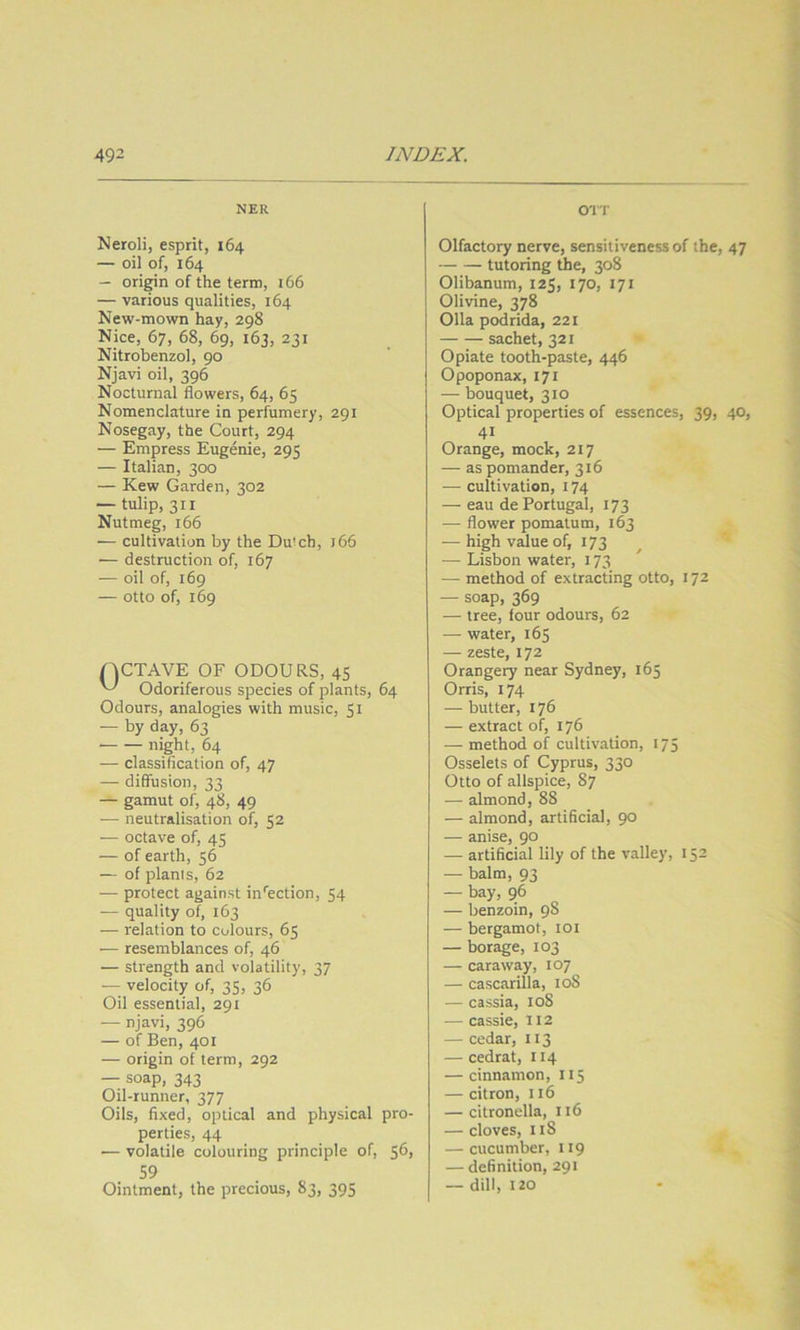 NER Neroli, esprit, 164 — oil of, 164 — origin of the term, 166 — various qualities, 164 New-mown hay, 298 Nice, 67, 68, 69, 163, 231 Nitrobenzol, 90 Njavi oil, 396 Nocturnal flowers, 64, 65 Nomenclature in perfumery, 291 Nosegay, the Court, 294 — Empress Eugenie, 295 — Italian, 300 — Kew Garden, 302 — tulip, 311 Nutmeg, 166 — cultivation by the Dutch, j66 — destruction of, 167 — oil of, 169 — otto of, 169 nCTAVE OF ODOURS. 45 Odoriferous species of plants, 64 Odours, analogies with music, 51 — by day, 63 night, 64 — classification of, 47 — diffusion, 33 — gamut of, 48, 49 — neutralisation of, 52 — octave of, 45 — of earth, 56 — of plants, 62 — protect against in'ection, 54 — quality of, 163 — relation to colours, 65 •— resemblances of, 46 — strength and volatility, 37 — velocity of, 35, 36 Oil essential, 291 — njavi, 396 — of Ben, 401 — origin of term, 292 — soap, 343 Oil-runner, 377 Oils, fixed, optical and physical pro- perties, 44 — volatile colouring principle of, 5^> 59 Ointment, the precious, 83, 395 OIT Olfactory nerve, sensitiveness of the, 47 tutoring the, 308 Olibanum, 125, 170, 171 Olivine, 378 011a podrida, 221 sachet, 321 Opiate tooth-paste, 446 Opoponax, 171 — bouquet, 310 Optical properties of essences, 39, 40, 41 Orange, mock, 217 — as pomander, 316 — cultivation, 174 — eau de Portugal, 173 — flower pomatum, 163 — high value of, 173 — Lisbon water, 173 — method of extracting otto, 172 — soap, 369 — tree, four odours, 62 — water, 165 — zeste, 172 Orangery near Sydney, 165 Orris, 174 — butter, 176 — extract of, 176 — method of cultivation, 175 Osselets of Cyprus, 330 Otto of allspice, 87 — almond, 88 — almond, artificial, 90 — anise, 90 — artificial lily of the valley, 152 — balm, 93 — bay, 96 — benzoin, 98 — bergamot, loi — borage, 103 — caraway, 107 — cascarilla, loS — cassia, 108 — cassie, 112 — cedar, 113 — cedrat, 114 — cinnamon, 115 — citron, 116 — citronella, 116 — cloves, 118 — cucumber, 119 — definition, 291 — dill, 120