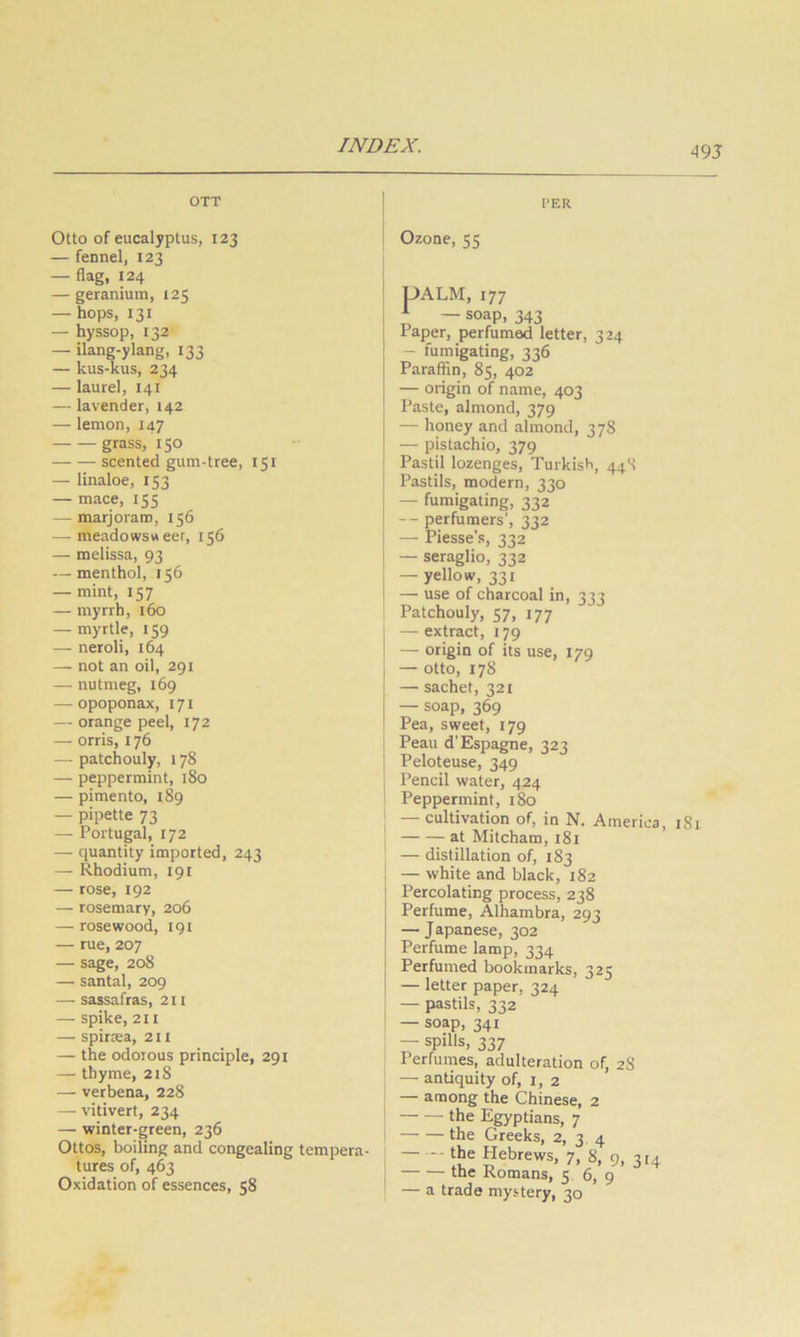 OTT PER Otto of eucalyptus, 123 — fennel, 123 — flag, 124 — geranium, 125 — hops, 131 — hyssop, 132 — ilang-ylang, 133 — kus-kus, 234 — laurel, 141 — lavender, 142 — lemon, 147 grass, 150 scented gum-tree, 151 — linaloe, 153 — mace, 155 — marjoram, 156 — meadowsweer, 156 — melissa, 93 — menthol, 156 — mint, 157 — myrrh, 160 — myrtle, 159 — neroli, 164 — not an oil, 291 — nutmeg, 169 — opoponax, 171 — orange peel, 172 — orris, 176 — patchouly, 178 — peppermint, l8o — pimento, 189 — pipette 73 — Portugal, 172 — quantity imported, 243 — Rhodium, 191 — rose, 192 — rosemary, 206 — rosewood, igi — rue, 207 — sage, 208 —■ santal, 209 — sassafras, 211 — spike, 211 — spiraea, 211 — the odorous principle, 291 — thyme, 218 — verbena, 228 — vitivert, 234 — winter-green, 236 Ottos, boiling and congealing tempera- tures of, 463 Oxidation of essences, 58 Ozone, 55 UALM, 177 i — soap, 343 Paper, perfumed letter, 324 — fumigating, 336 Paraffin, 85, 402 — origin of name, 403 Paste, almond, 379 — honey and almond, 378 — pistachio, 379 Pastil lozenges, Turkish, 44S Pastils, modern, 330 — fumigating, 332 — perfumers’, 332 — Piesse’s, 332 — seraglio, 332 — yellow, 331 — use of charcoal in, 333 Patchouly, 57, 177 — extract, 179 — origin of its use, 179 — otto, 178 — sachet, 321 — soap, 369 Pea, sweet, 179 Peau d’Espagne, 323 Peloteuse, 349 Pencil water, 424 Peppermint, 180 — cultivation of, in N. America, iSi at Mitcham, 181 — distillation of, 183 — white and black, 182 Percolating process, 238 Perfume, Alhambra, 293 — Japanese, 302 Perfume lamp, 334 Perfumed bookmarks, 325 — letter paper, 324 — pastils, 222 — soap, 341 — spills, 337 Perfumes, adulteration of, 28 — antiquity of, i, 2 — among the Chinese, 2 the Egyptians, 7 the Greeks, 2, 3 4 Hebrews, 7, 8, 9, 3 £4 the Romans, 5 6, 9 — a trade mystery, 30