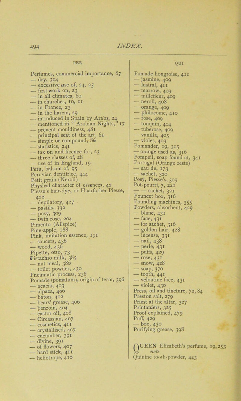 PER Perfumes, commercial importance, 67 — dry, 314 — excessive use of, 24, 25 — first work on, 23 — in all climates, 60 •— in churches, 10, 11 — in France, 23 — in the harem, 29 — introduced in Spain by Arabs, 24 — mentioned iii “ Arabian Nights,” 17 — prevent mouldiness, 481 — principal seat of the art, 61 — simple or compound, 86 — statistics, 241 — tax on and licence for, 23 — three classes of, 28 — use of in England, 19 Peru, balsam of, 95 Peruvian dentifrice, 444 Petit grain (Neroli) Physical character of essences, 42 Piesse’s hair-dye, or Haarfarber Piesse, 422 — depilatory, 427 — pastils, 332 — posy, 309 — twin rose, 204 Pimento (Allspice) Pine-apple, i88 Pink, imitation essence, 191 — saucers, 436 — wood, 436 Pipette, otto, 73 Pistachio milk, 385 — nut meal, 380 — toilet powder, 430 Pneumatic process, 238 Pomade (pomatum), origin of term, 396 — acacia, 403 •— alpaca, 406 — baton, 412 — beai-s’ grease, 406 — benzoin, 404 — castor oil, 408 — Circassian, 407 — cosmetics, 411 •— crystallised, 407 — cucumber, 391 — divine, 391 — of flowers, 407 — hard stick, 411 — heliotrope, 410 QUI Pomade hongroise, 411 — jasmine, 409 — lustral, 411 — marrow, 409 — millefleur, 409 — neroli, 408 — orange, 409 — philocome, 410 — rose, 409 — tonquin, 404 — tuberose, 409 — vanilla, 405 — violet, 4C9 Pomander, 19, 315 — orange used as, 316 Pompeii, soap found at, 341 Portugal (Orange zeste) — eau de, 173 — sachet, 320 Posy, Piesse’s, 309 Pot-pourri, 7, 221 sachet, 321 Pouncet box, 316 Pounding machines, 355 Powders, absorbent, 429 — blanc, 431 — face, 431 — for sachet, 316 — golden hair, 428 — incense, 331 — nail, 438 — perle, 431 — puffs, 429 — rose, 431 — snow, 428 — soap, 370 — tooth, 441 — veloutine face, 431 — violet, 430 Press, oil and tincture, 72, 84 Preston salt, 279 Priest at the altar, 327 Printaniers, 325 Proof explained, 479 Puff, 429 — box, 430 Purifying grease, 398 Queen Elizabeth’s perfume, 19,253 note Quinine to*uli-powder, 443