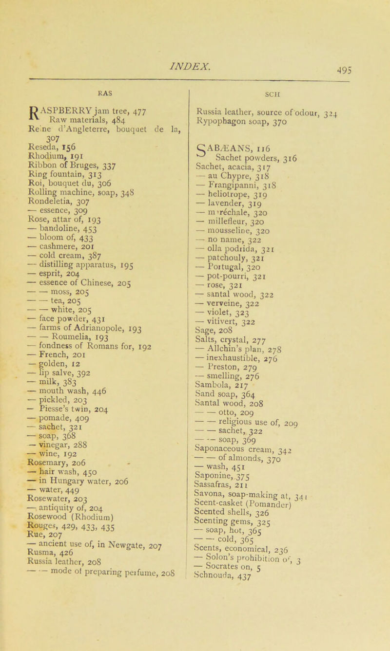 RAS O ASPBERRY jam tree, 477 Raw materials, 484 Re'.ne d’Angleterre, bouquet de la, 307 Reseda, 156 Rhodium, 191 Ribbon of Bruges, 337 Ring fountain, 313 Roi, bouquet du, 306 Rolling machine, soap, 348 Rondeletia, 307 — essence, 309 Rose, attar of, 193 — bandoline, 453 — bloom of, 433 — cashmere, 20 r — cold cream, 387 — distilling apparatus, 195 — esprit, 204 — essence of Chinese, 205 moss, 205 tea, 205 white, 205 — face powder, 431 — farms of Adrianopole, 193 Roumelia, 193 — fondness of Romans for, 192 — French, 201 — golden, 12 — lip salve, 392 — milk, 383 — mouth wash, 446 — pickled, 203 — Piesse’s twin, 204 — pomade, 409 — sachet, 321 — soap, 368 — vinegar, 288 — wine, 192 Rosemary, 206 — hair wash, 450 — in Hungary water, 206 — water, 449 Rosewater, 203 —antiquity of, 204 Rosewood (Rhodium) Rouges, 429, 433, 435 Rue, 207 — ancient use of, in Newgate, 207 Rusma, 426 <= > / Russia leather, 208 •— mode of preparing perfume, 208 sen Russia leather, source of odour, 3 Rypophagon soap, 370 CABAiANS, II6 ^ Sachet powders, 316 Sachet, acacia, 317 — au Chypre, 318 — Frangipanni, 318 — heliotrope, 319 — lavender, 319 — nnrdchale, 320 — millefleur, 320 — mousseline, 320 — no name, 322 — olla podrida, 321 — patchouly, 321 — Portugal, 320 — pot-pourri, 321 — rose, 321 — sintal wood, 322 — verveine, 322 — violet, 323 — vitivert, 322 Sage, 208 Salts, crystal, 277 — Allchin’s plan, 278 — inexhaustible, 276 — Preston, 279 — smelling, 276 Sambola, 217 Sand soap, 364 Santal wood, 208 otto, 209 religious use of, 209 sachet, 322 soap, 369 Saponaceous cream, 342 of almonds, 370 — wash, 451 Saponine, 375 Sassafras, 211 Savona, soap-making at, 341 Scent-casket (Pomander) ' Scented shells, 326 Scenting gems, 325 — soap, hot, 365 cold, 365 Scents, economical, 236 — Solon’s prohibition u‘, 3 — Socrates on, 5 Schnouda, 437