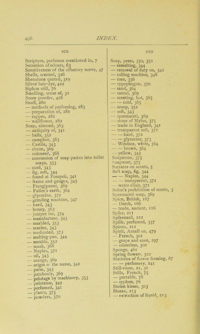 SCR Scripture, perfumes mentioned in, 7 Secretion of odours, 63 Sensitiveness of the olfactory nerve, 47 Shells, scented, 326 Shenstone quoted, 319 Silver hair-dye, 422 Siphon still, 76 Smelling, sense of, 32 Snow powder, 428 Snuff, 280 — methods of perfuming, 283 — preparation of, 281 — rappee, 281 — wallflower, 282 Soap, almond, 363 — antiquity of, 341 — balls, 352 — camphor, 363 — Castile, 343 — citron, 369 — coloured, 368 — conversion of soap-pastes into toilet soaps, 353 — curd, 343 — fig, soft, 344 — found at Pompeii, 341 — frame and gauges, 345 — Frangipanni, 369 — Fuller's earth, 364 — glycerine, 372 — grinding machine, 347 — hard, 343 — honey, 363 — juniper tar, 374 — manufacture, 343 — marbled, 353 — marine, 343 — medicated, 373 — melting-pan, 344 — moulds, 352 — musk, 368 — Naples, 371 — oil, 343 ^ — orange, 369 — origin o the name, 341 — palm, 343 — patchouly, 369 — pelotage by machinery, 353 — peloteuse, 349 — perfumed, 341 — plants, 375 — powders, 370 STO Soap, press, 350, 351 — remelting, 344 — removal of duty on, 342 — rolling machine, 348 — rose, 356 — rypophagon, 370 — sand, 364 — santal, 369 — scenting, hot, 365 cold, 365 — scoop, 352 — soft, 343 — spermaceti, 369 — stone of Mylos, 375 — trade in England, 341 — transparent soft, 371 hard, 372 glycerine, 373 — Windsor, white, 364 brown, 364 — yellow, 343 Soapstone, 375 Soapwort, 375 Socrates on scents, $ So^t soap, fig, 344 Naples, 344 transparent, 371 — water elixir, 371 Solon’s prohibition of scents, 3 Spermaceti soap, 369 Spice, British, 167 — Dutch, 166 — trade, ancient, 116 Spike, 211 Spikenard, 212 Spills, perfumed, 337 Spirsea, 211 Spirit, Arnall on, 479 — French, 301 — grape and corn, 297 — odourless, 302 Sponge, 461 Spring flowers, 310 Statistics of flower farming, 67 perfumery, 241 Still-room, 21, 31 Stills, French, 75 — portable, 78 — syphon, 76 Stolen kisses, 303 Storax, 213 — exiriction of liquid, 213