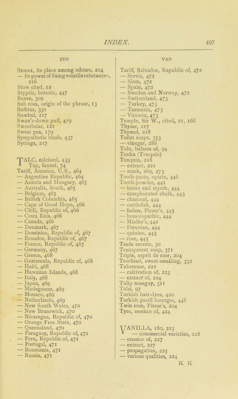 STO VAN Storax, its place among odours, 214 — its powerof fixingvolatilesubstances, 216 Stow cited, 22 Styptic, botanic, 447 Suave, 309 Sub rosa, origin of the phrase, 13 Suffitus, 331 Sutnbul, 217 Swan’s-down puff, 429 Sweetbriar, 121 Sweet pea, 179 Sympathetic blush, 437 Syringa, 217 'T'ALC, calcined, 433 Tap, funnel, 74 Tariff, America, U.S., 464 — Argentine Republic, 464 — Austria and Hungary, 465 — Australia, South, 465 — Belgium, 465 — British Columbia, 465 — Cape of Good Hope, 466 — Chili, Republic of, 466 — Costa Rica, 466 — Canada, 466 — Denmark, 467 — Dominica, Republic of, 467 — Ecuador, Republic of, 467 — France, Republic of, 467 — Germany, 467 — Greece, 468 — Guatemala, Republic of, 468 — Haiti, 468 — Hawaiian Islands, 468 — Italy, 468 — Japan, 469 — Madagascar, 469 — Monaco, 469 — Netherlands, 469 — New South Wales, 470 — New Brunswick, 470 — Nicaragua, Republic of, 470 — Orange Free State, 470 — Queensland, 470 — Paraguay, Republic of, 471 — Peru, Republic of, 471 — Portugal, 471 — Roumania, 471 — Russia, 471 Tariff, Salvador, Republic of, 472 — Servia, 472 — Siam, 472 — Spain, 472 — Sweden and Norway, 472 — Switzerland, 473 — Turkey, 473 — Tasmania, 473 — Victoria, 473 Temple, Sir W., cited, 21, i6S Thyme, 217 Thymol, 218 Toilet soaps, 353 — vinegar, 286 Tolu, balsam of, 94 Tonka (Tonquin) Tonquin, 218 — extract, 221 — musk, 269, 273 Tooth-paste, opiate, 446 Tooth-powder, 441 — borax and myrrh, 444 — camphorated chalk, 443 — charcoal, 444 — cuttlefish, 444 — farina, Piesse’s, 445 — homoeopathic, 444 — Mialhe’s, 442 — Peruvian, 444 — quinine, 443 — rose, 445 Trade secrets, 30 Transparent soap, 371 Triple, esprit de rose, 204 Trochisci, sweet-smelling, 332 Tubereuse, 222 — cultivation of, 223 — extract of, 224 Tulip nosegay, 311 Tulsi, 97 Turkish hair-dyes, 420 Turkish pastil lozenges, 44S Twin rose, Piesse's, 204 Tyre, essence of, 424 ■yANILLA, 180, 223 • — commercial varieties, 228 — essence of, 227 — extract, 227 — propagation, 225 — various qualities, 224 K K