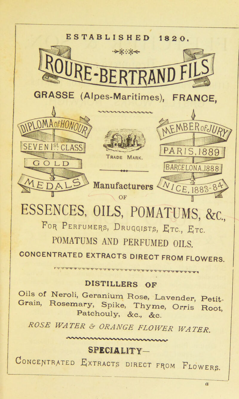 GRASSE (Alpes-Maritimes), FRANCE, Trade Mark. Manufacturers OF ESSENCES, OILS, POMATUMS, &c„ Fof^ PERFUMEI^g, DrUQQIPT^, £JtC., JEJtc. POMATUMS AND PERFUMED OILS. CONCENTRATED EXTRACTS DIRECT FROM FLOWERS. DISTILLERS OF Oils of Neroli, Geranium Rose. Lavender, Petit- Gram, Rosemary, Spike, Thyme, Orris Root. Patchouly, &e., &c. ROSE WATER & ORANGE FLOWER WATER. SPECIALITY- Concentrated EJxtract? direct fi^om Flower^. a