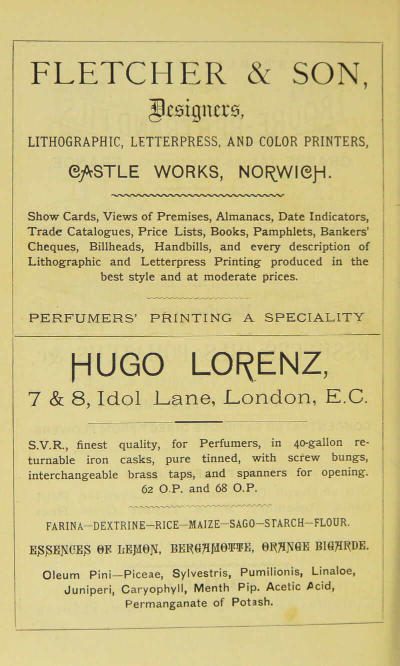 FLETCHER & SON, g£9igna‘0, LITHOGRAPHIC, LETTERPRESS, AND COLOR PRINTERS, e/fSTLE WORKS, NOf^WiejH. Show Cards, Views of Premises, Almanacs, Date Indicators, Trade Catalogues, Price Lists, Books, Pamphlets, Bankers’ Cheques, Billheads, Handbills, and every description of Lithographic and Letterpress Printing produced in the best style and at moderate prices. PERFUMERS’ PRINTING A SPECIALITY HUGO LOf^ENZ, 7 & 8, Idol Lane, London, E.C. S.V.R., finest quality, for Perfumers, in 40-gallon re- turnable iron casks, pure tinned, with screw bungs, interchangeable brass taps, and spanners for opening. 62 O P. and 68 O.P. FARINA-DEXTRINE-RlCE-MAlZE-SAGO-SrARCH-FLOUR. Eg^EJMCE^ 0E IiEJiION, BERG^^OTiFE, BIS^RDE. Oleum Pini—Piceae, Sylvestris, Pumilionis, Linaloe, Juniperi, Caryophyll, Menth Pip. Acetic ^cid, Permanganate of Potash.