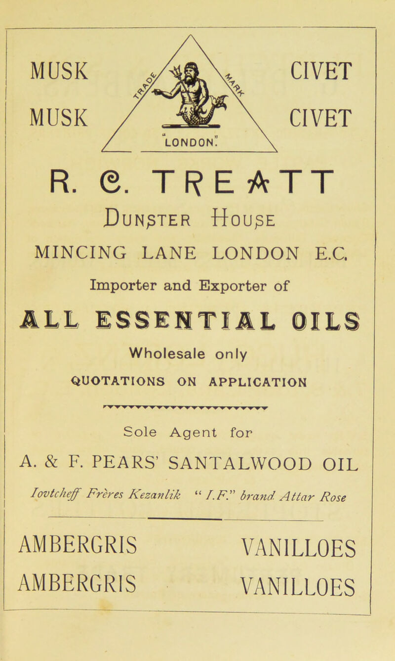 MUSK CIVET R. e. TREATT Dun^ter ttou^E MINCING LANE LONDON E.G Importer and Exporter of J.LL ISSEMTIilL OILS Wholesale only QUOTATIONS ON APPLICATION Sole Agent for A. & F. PEARS’ SANTALWOOD OIL lovkheff Freres Kezayilik “ r.F. brand Atlar Rose AMBERGRIS AMBERGRIS VANILLOES VANILLOES