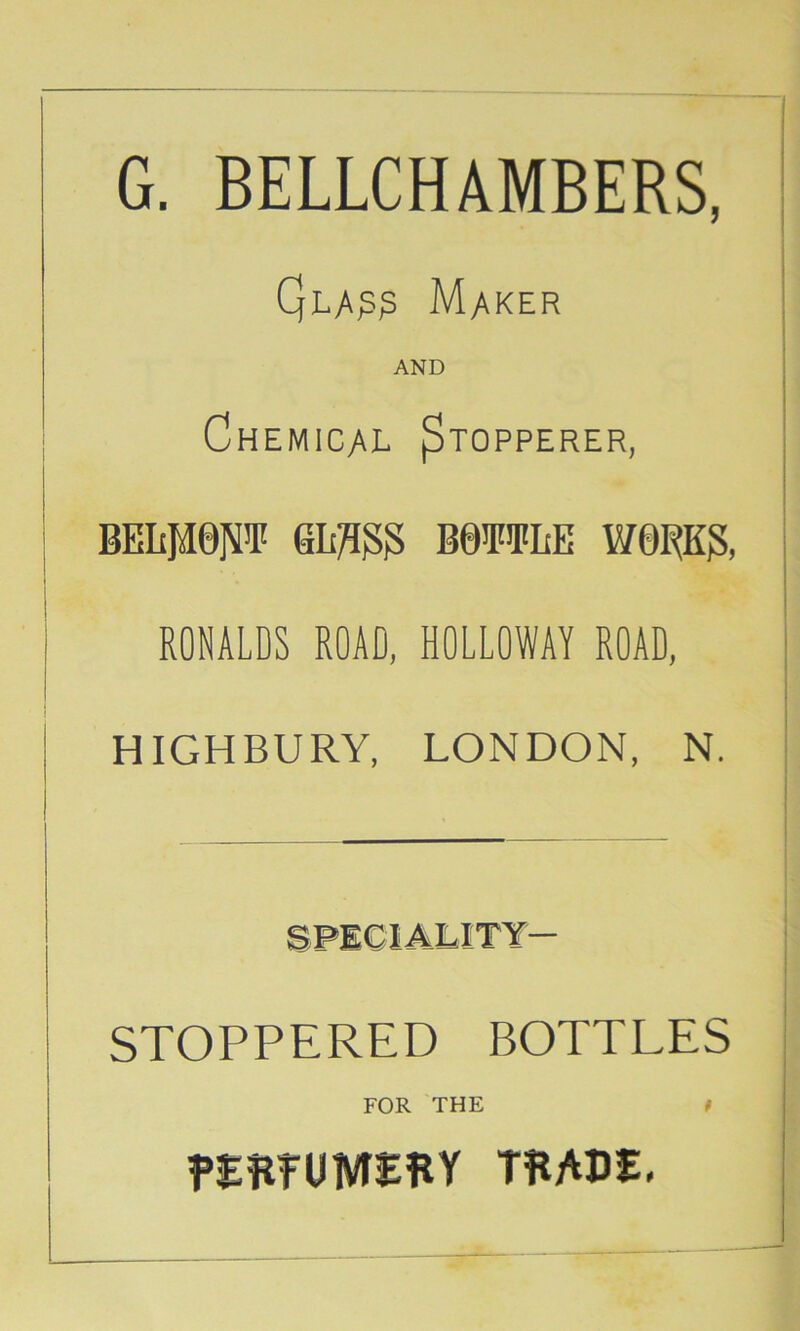 G. BELLCHAMBERS, Maker AND Chemical ^topperer, BELfieN’I' BB^FiFIiE WORK?, RONALDS ROAD, HOLLOWAY ROAD, HIGHBURY, LONDON, N. STOPPERED BOTTLES FOR THE t THADE.