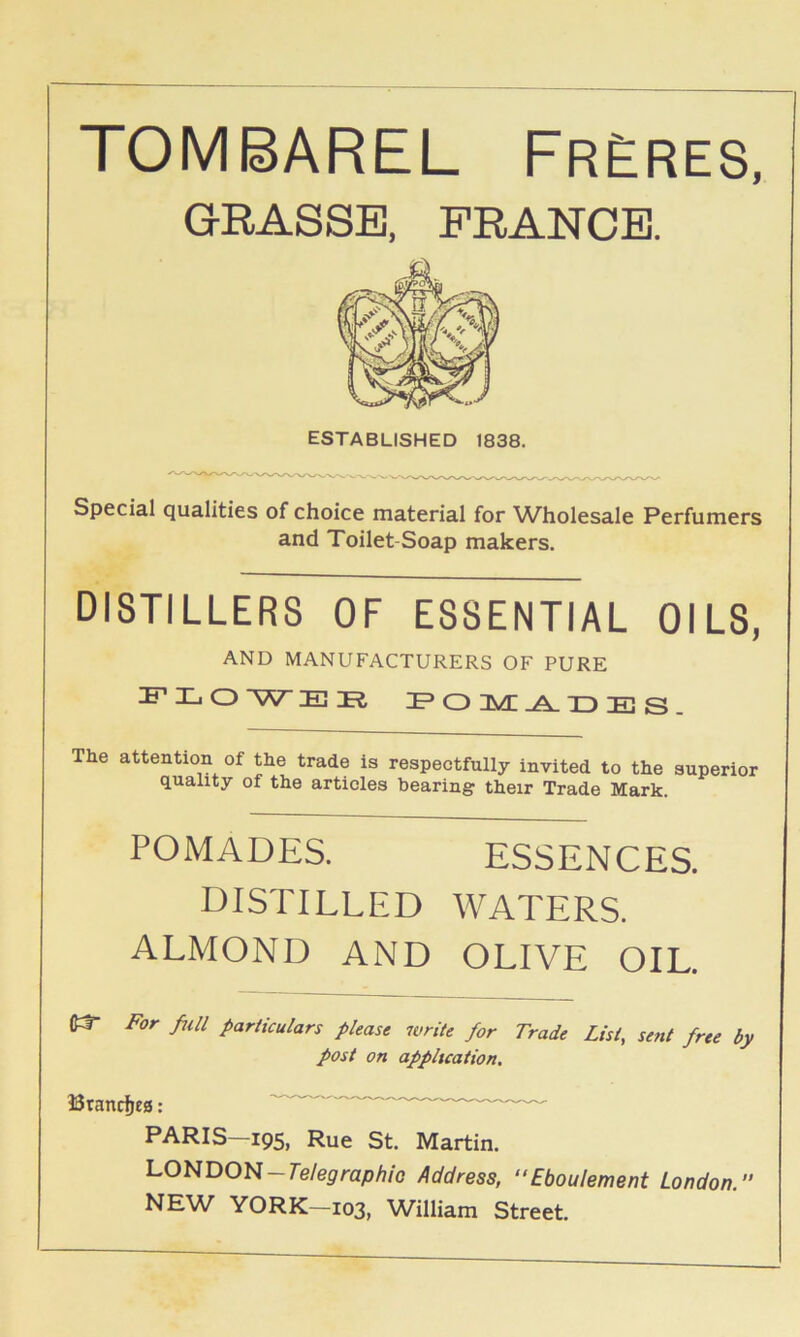 TOMBAREL FrEres, GRASSE, PRANCE. Special qualities of choice material for W^holesale Perfumers and Toilet-Soap makers. DISTILLERS OF ESSENTIAL OILS, AND MANUFACTURERS OF PURE FH.O'WEDEt F O JVC TT Tt; The attention of the trade is respectfully invited to the superior quality of the articles bearing their Trade Mark. POMADES. ESSENCES. distilled WATERS. ALMOND AND OLIVE OIL. For full particulars please n>rite for Trade List, sent free by post on appltcation. Brancfjes: PARIS—195, Rue St. Martin. LONDON-Te/eprap/i/o Address, “Eboulement London. NE\V YORK—103, William Street.