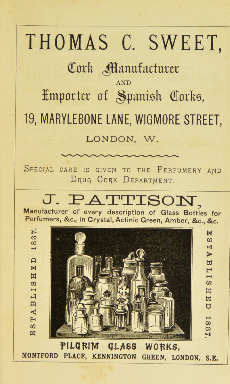 THOMAS C. SWEET, €0rli JEamifactitrer AND importer of (Spanioh Corlto, 19, MARYLEBONE LANE, WIGMORE STREET, LONDON, W. 3pecI;Al care Ip QivEN TO THE Perfumefly a;^d Di^uq Coi\K Depart/aent. CT- IP^TTISOISr, Manufacturer of every description of Glass Bottles for Perfumers, &c., In Crystal, Actinic Green, Amber, &c., &c. fitqwivr QMss wopKs, MONTFORD PLACE, KENNINGTON GREEN, LONDON, S.E.