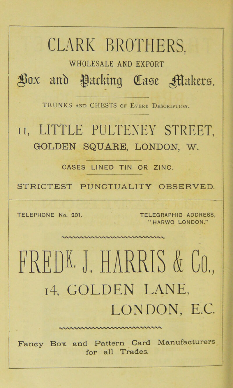 CLARK BROTHERS. / WHOLESALE AND EXPORT anb §adung fflase <^aker0. TRUNKS AND CHESTS of Every Description. II, LITTLE PULTENEY STREET, GOLDEN SQUARE. LONDON, W. CASES LINED TIN OR ZINC. STRICTEST PUNCTUALITY OBSERVED. TELEPHONE No. 201. TELEGRAPHIC ADDRESS, “HARWO LONDON. FREDK. J, HARRIS & Co., i4. GOLDEN LANE, LONDON, E.C Fancy Box and Pattern Card Manufacturers for all Trades.