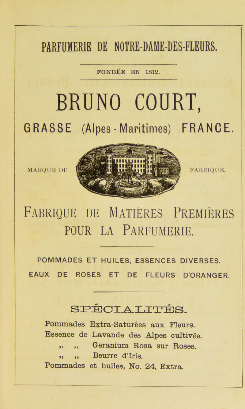 PARFUMERIE DE NOTRE-DAME-DES-FLEURS. FONDEE EN 1812. BRUNO COURT, GRASSE (Alpes- Maritimes) FRANCE. FABRIQUE DE MATIERES PREMIERES POUR LA PARFUMERIE. POMMADES ET HUILES, ESSENCES DIVERSES. EAUX DE ROSES ET DE FLEURS D’ORANGER. SIPIECI^LITES. Pommades Extra-Saturees aux Fleurs. Essence de Lavande des Alpes cultivee. „ „ Geranium Rosa sur Roses. „ „ Beurre d’lris. Pommades et huiles, No. 24, Extra.