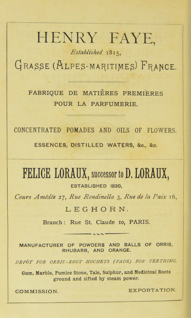 HENRY FAYE, Established 1815, Qra^^E (ftLPE^-MAf^mjVIEp) ?F(Ar^CE. FABRIQUE DE MATIERES PREMIERES POUR LA PARFUMERIE. ■' i CONCENTRATED POMADES AND OILS OF FLOWERS. ■ ESSENCES, DISTILLED WATERS, &c., &c. | FELICE LORAUX, successor to D. LORADX, ESTABLISHED 1830, Cours AmMde 27, Rue Rondinella 3, Rue de la Paix 16, 1 LEGHORN. I i Branch: Rue St. Claude 10, PARIS. | i i MANUFACTURER OF POWDERS AND BALLS OF ORRIS, RHUBARB, AND ORANGE. DEP6t for orris-root HOCHETS (PADS) FOR TEETHING. Gum, Marble, Pumice Stone, Tale, Sulphur, and Medicinal Roots ground and sifted by steam power. ; I COMMISSION. EXPORTATION, j